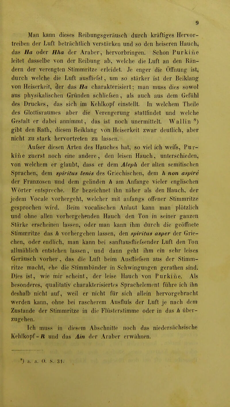 Man kann dieses Reibungsgeräusch durch kräftiges Hervor- treiben der Luft beträchtlich verstärken und so den heiseren Hauch, das Ha oder Hha der Araber, hervorbringen. Schon Purkine leitet dasselbe von der Reibung ab, welche die Luft an den Rän- dern der verengten iStimmritze erleidet. Je enger die Öffnung ist, durch welche die Luft ausfliefst, um so stärker ist der Reiklang von Heiserkeit, äer das Ha charakterisiert; man muss dies sowol aus physikalischen Gründen schliefsen, als auch aus dem Gefühl des Druckes, das sich im Kehlkopf einstellt. In welchem Theile des Gloltisraumes aber die Verengerung stattfindet und welche Gestalt er dabei annimmt, das ist noch unermittelt. Wallin ^) gibt den Rath, diesen Beiklang von Heiserkeit zwar deutlich, aber nicht zu stark heivortreten zu lassen. Aufser diesen Arten des Hauches hat, so viel ich weifs. Pur- kine zuerst noch eine andere, den leisen Hauch, unterschieden, von welchem er glaubt, dass er dem Aleph der alten semitischen Sprachen, dem Spiritus lenis des Griechischen, dem h non aspire der Franzosen und dem gelinden h am Anfange vieler englischen Wörter entspreche. Er bezeichnet ihn näher als den Hauch, der jedem Vocale vorhergeht, welcher mit anfangs offener Stimmritze gesprochen wird. Beim vocalischen Anlaut kann man plötzlich und ohne allen voi'hergeh^nden Hauch den Ton in seiner ganzen Stärke erscheinen lassen, oder man kann ihm durch die geöffnete Stimmritze das h vorhergehen lassen, den spiriius asper der Grie- chen, oder endlich, man kann bei sanflausfliefsender Luft den Ton allmählich entstehen lassen, und dann geht ihm ein sehr leises Geräusch vorher, das die Lufl beim Ausfliefsen aus der Stimm- ritze macht, ehe die Stimmbänder in Schwingungen gerathen sind. Dies ist, wie mir scheint, der leise Hauch von Purkiiie. Als besonderes, qualitativ charakterisiertes Sprachelemcnt führe ich ihn deshalb nicht auf, weil er nicht für sich allein hervorgebracht werden kann, ohne bei rascherem Aiisflufs der Luft je nach dem Zustande der Stimmritze in die Flüsl(;rslimme oder in das h über- zugehen. Ich muss in diesem Abschnitte noch das niedersächsische Kehlkopf-B und das Ain der Araber erwähnen. ) a. ,1. (». s. :n.