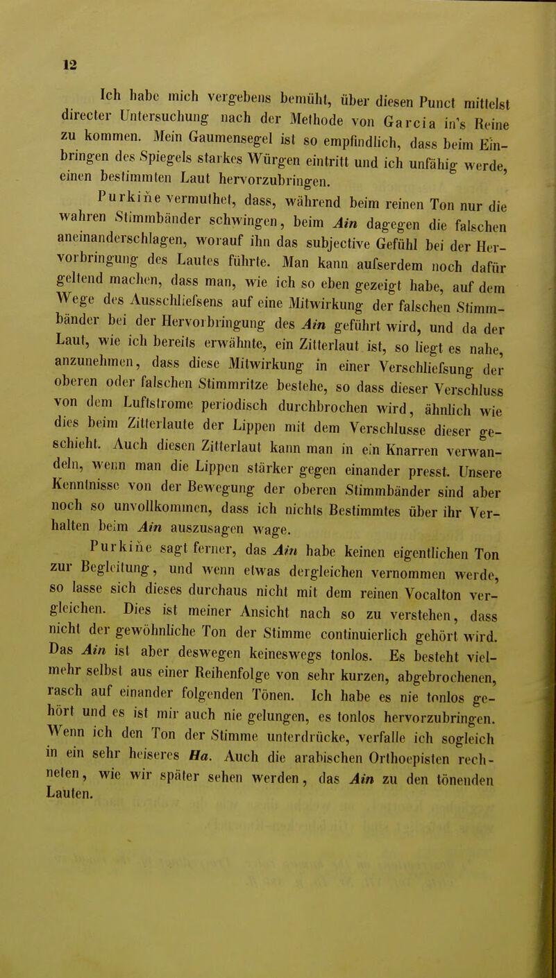 Ich habe mich vergebens bemüht, über diesen Punct mittelst directer Untersuchung nach der Methode von Garcia in's Reine zu kommen. Mein Gaumensegel ist so empfindlich, dass beim Ein- bnngen des Spiegels starkes Würgen eintritt und ich unfähig werde einen bestimmten Laut hervorzubringen. ' Purkine vermuthet, dass, während beim reinen Ton nur die wahren Stimmbänder schwingen, beim Ain dagegen die falschen anemanderschlagen, worauf ihn das subjective Gefühl bei der Her- vorbringung des Laufes führte. Man kann aufserdem noch dafür geltend machen, dass man, wie ich so eben gezeigt habe, auf dem Wege des Ausschliefsens auf eine Mitwirkung der falschen Stimm- bänder bei der Hervorbringung des Ain geführt wird, und da der Laut, wie ich bereits erwähnte, ein Zilterlaut ist, so liegt es nahe, anzunehmen, dass diese Mitwirkung in einer Verschliefsung der oberen oder falschen Stimmritze bestehe, so dass dieser Verschluss von dem Luftslrome periodisch durchbrochen wird, ähnhch wie dies beim Zitlerlaute der Lippen mit dem Verschlusse dieser ge- schieht. Auch diesen Zitferlaut kann man in ein Knarren verwan- deln, wenn man die Lippen stärker gegen einander presst. Unsere Kenntnisse von der Bewegung der oberen Stimmbänder sind aber noch so unvollkommen, dass ich nichts Bestimmtes über ihr Ver- halten beim Ain auszusagen wage. Purkine sagt ferner, das habe keinen eigentlichen Ton zur Begleitung, und wenn etwas dergleichen vernommen werde, so lasse sich dieses durchaus nicht mit dem reinen Vocalton ver- gleichen. Dies ist meiner Ansicht nach so zu verstehen, dass nicht der gewöhnliche Ton der Stimme continuierlich gehört wird. Das Ain ist aber deswegen keineswegs tonlos. Es besteht viel- mehr selbst aus einer Reihenfolge von sehr kurzen, abgebrochenen, rasch auf einander folgenden Tönen. Ich habe es nie tonlos ge- hört und es ist mir auch nie gelungen, es tonlos hervorzubringen. Wenn ich den Ton der Stimme unterdrücke, verfalle ich sogleich in ein sehr heiseres Ha. Auch die arabischen Orthoepisten rech- neten, wie wir später sehen werden, das Ain zu den tönenden Lauten. i