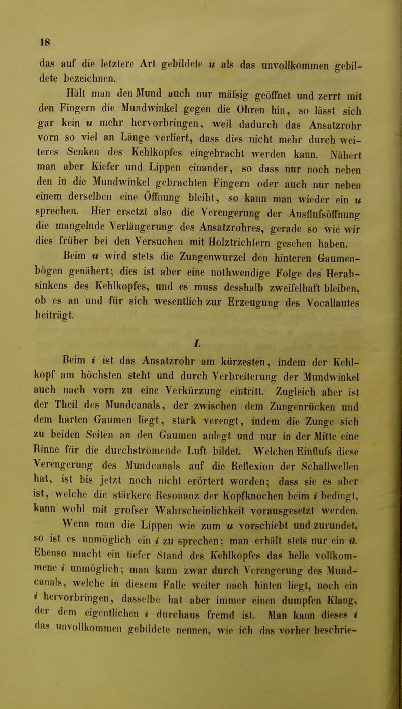 das auf die letztere Art gebildete u als das unvollkommen gebil- dete bezeichnen. Hält man den Mund auch nur mälsig geöffnet und zerrt mit den Fingern die Mundwinkel gegen die Ohren hin, so lässt sich gar kein u mehr hervorbringen, weil dadurch das Ansatzrohr vorn so viel an Länge verliert, dass dies nicht mehr durch wei- teres Senken des Kehlkopfes eingebracht werden kann. Nähert man aber Kiefer und Lippen einander, so dass nur noch neben den in die Mundwinkel gebrachten Fingern oder auch nur neben einem derselben eine Öffnung bleibt, so kann man wieder ein u sprechen. Hier ersetzt also die Verengerung der Ausflufsöffnung die mangelnde Verlängerung des Ansatzrohres, gerade so wie wir dies früher bei den Versuchen mit Holztrichtern gesehen haben. Beim u wird stets die Zungenwurzel den hinteren Gaumen- bögen genähert; dies ist aber eine nothwendige Folge des Herab- sinkens des Kehlkopfes, und es muss desshalb zweifelhaft bleiben, ob es an und für sich wesentlich zur Erzeugung des Vocallautes beiträgt. J. Beim i ist das Ansatzrohr am kürzesten, indem der Kehl- kopf am höchsten steht und durch Verbreiterung der Mundwinkel auch nach vorn zu eine Verkürzung eintritt. Zugleich aber ist der Theil des Mundcanals, der zwischen dem Zungenrücken und dem harten Gaumen hegt, stark verengt, indem die Zunge sich zu beiden Seiten an den Gaumen anlegt und nur in der Mitte eine Rinne für die durchströmende Luft bildet. Welchen Einflufs diese Verengerung des Mundcanals auf die Reflexion der Schallwellen hat, ist bis jetzt noch nicht erörtert worden; dass sie es aber ist, welche die stärkere Resonanz der Kopfknochen beim i bedingt, kann wohl mit grofser Wahrscheinlichkeit vorausgesetzt werden. Wenn man die Lippen wie zum u vorschiebt und zurundet, so ist es unmöglich ein i zu sprechen: man erhält stet« nur ein ü. Ebenso macht ein tiefer Stand des Kehlkopfes das helle vollkom- mene i uninöglich; man kann zwar durch Verengerung des Mund- canals, welche in diesem Falle weiter nach hinten liegt, noch ein i hervorbringen, dasselbe hat aber immer einen dumpfen Klang, der dem eigentlichen i durchaus fremd isl. Man kann dieses i das unvollkommen gebildete nennen, wie ich das vorher beschrie-