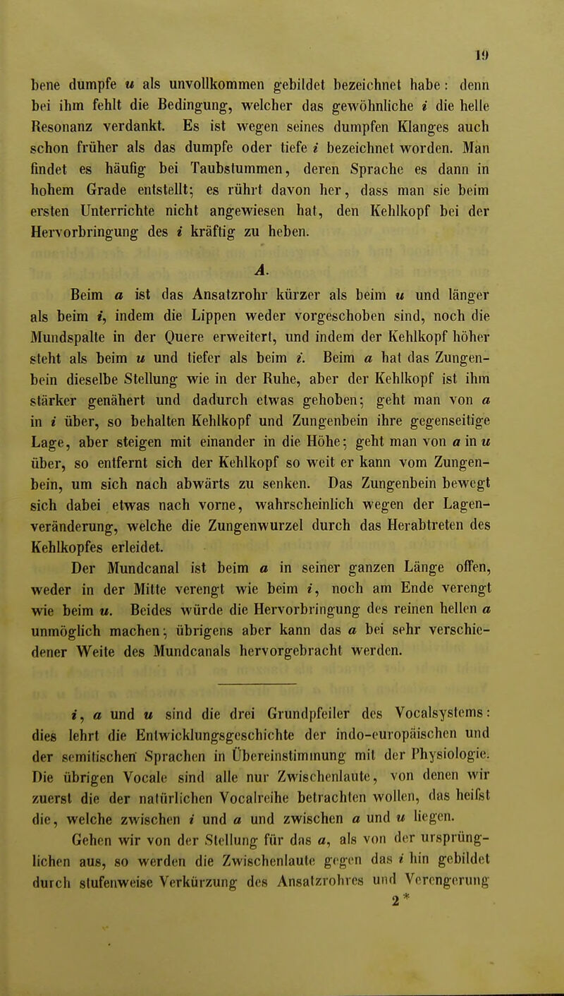 1« bene dumpfe u als unvollkommen gebildet bezeichnet habe: denn bei ihm fehlt die Bedingung, welcher das gewöhnliche i die helle Resonanz verdankt. Es ist wegen seines dumpfen Klanges auch schon früher als das dumpfe oder tiefe i bezeichnet worden. Man findet es häufig bei Taubstummen, deren Sprache es dann in hohem Grade entstellt-, es rührt davon her, dass man sie beim ersten Unterrichte nicht angewiesen hat, den Kehlkopf bei der Hervorbringung des i kräftig zu heben. A. Beim a ist das Ansatzrohr kürzer als beim « und länger als beim t, indem die Lippen weder vorgeschoben sind, noch die Mundspalte in der Ouere erweitert, und indem der Kehlkopf höher steht als beim u und tiefer als beim i. Beim a hat das Zungen- bein dieselbe Stellung wie in der Ruhe, aber der Kehlkopf ist ihm stärker genähert und dadurch etwas gehoben; geht man von a in i über, so behalten Kehlkopf und Zungenbein ihre gegenseitige Lage, aber steigen mit einander in die Höhe; geht man von «in« über, so entfernt sich der Kehlkopf so weit er kann vom Zungen- bein, um sich nach abwärts zu senken. Das Zungenbein bewegt sich dabei etwas nach vorne, wahrscheinlich wegen der Lagen- veränderung, welche die Zungenwurzel durch das Herabtreten des Kehlkopfes erleidet. Der Mundcanal ist beim a in seiner ganzen Länge offen, weder in der Mitte verengt wie beim e, noch am Ende verengt wie beim «. Beides würde die Hervorbringung des reinen hellen a unmöglich machen; übrigens aber kann das a bei sehr verschie- dener Weite des Mundcanals hervorgebracht werden. i, a und u sind die drei Grundpfeiler des Vocalsysicms: dies lehrt die Entwicklungsgeschichte der indo-europäischen und der semitischen Sprachen in Übereinstimmung mit der Physiologie. Die übrigen Vocale sind alle nur Zwischenlaute, von denen wir zuerst die der natüriichen Vocalreihe betrachten wollen, das heifst die, welche zwischen i und a und zwischen a und u liegen. Gehen wir von der Stellung für das a, als von der ursprüng- lichen aus, so werden die Zwischenlaule gegen das i hin gebildet durch stufenweise Verkürzung des Ansalzrohres und Verengerung 2 *