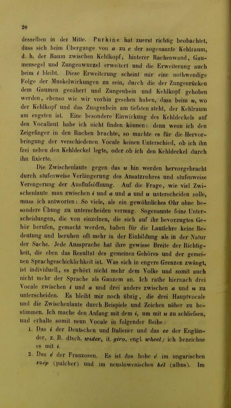 desselben in der Mitle. Purk in e hat zuerst richtig beobachtet, dass sich beim Übergänge von a zu e der sogenannte Kehlraum, d. h. der Raum zwischen Kehlkopf, hinterer Rachenwand, Gau- mensegel und Zungenwurzel erweitert und die Erweiterung auch beim i bleibt. Diese Erweiterung scheint mir eine noihwendige Folge der Muskelwirkungen zu sein, durch die der Zungenrücken dem Gaumen genähert und Zungenbein und Kehlkopf gehoben werden, ebenso wie wir vorhin gesehen haben, dass beim m, wo der Kehlkopf und das Zungenbein am tiefsten steht, der Kehlraum am engsten ist. Eine besondere Einwirkung des Kehldeckels auf den Vocallaut habe ich nicht finden können: denn wenn ich den Zeigefinger in den Rachen brachte, so machte es für die Hervor- bringung der verschiedenen Vocale keinen Unterschied, ob ich ihn frei neben den Kehldeckel legte, oder ob ich den Kehldeckel durch ihn fixierte. Die Zwischenlaute gegen das u hin werden hervorgebracht durch stufenweise Verlängerung des Ansatzrohres und stufenweise Verengerung der Ausflufsöfl'nung. Auf die Frage, wie viel Zwi- schenlaute man zwischen i und a und a und u unterscheiden solle, muss ich antworten: So viele, als ein gewöhnliches Ohr ohne be- sondere Übung zu unterscheiden vermag. Sogenannte feine Unter- scheidungen, die von einzelnen, die sich auf ihr bevorzugtes Ge- hör berufen, gemacht werden, haben für die Lautlehre keine Be- deutung und beruhen oft mehr in der Einbildung als in der Natur der Sache. Jede Aussprache hat ihre gewisse Breite der Richtig- keit, die eben das Resultat des gemeinen Gehöres und der gemei- nen Sprachgeschicklichkoit ist. Was sich in engere Grenzen zwängt, ist individuell, es gehört nicht mehr dem Volke und somit auch nicht mehr der Sprache als Ganzem an. Ich rathe hiernach drei Vocale zwischen i und a und drei andere zwischen a und « zu unterscheiden. Es bleibt mir noch übrig, die drei Hauptvocale und die Zwischenlaute durch Beispiele und Zeichen näher zu be- stimmen. Ich mache den Anfang mit dem i, um mit u zu schliefsen, und erhalte somit neun Vocale in folgender Reihe: 1. Das i der Deutschen und Italiener und das ee der Englän- der, z. B. dtsch. wider, it. giro, engl, wheel; ich bezeichne es mit I. 2. Das e der Franzosen. Es ist das hohe c im ungarischen szep (pulcher) und im neuslowenischen bei (albus). Im