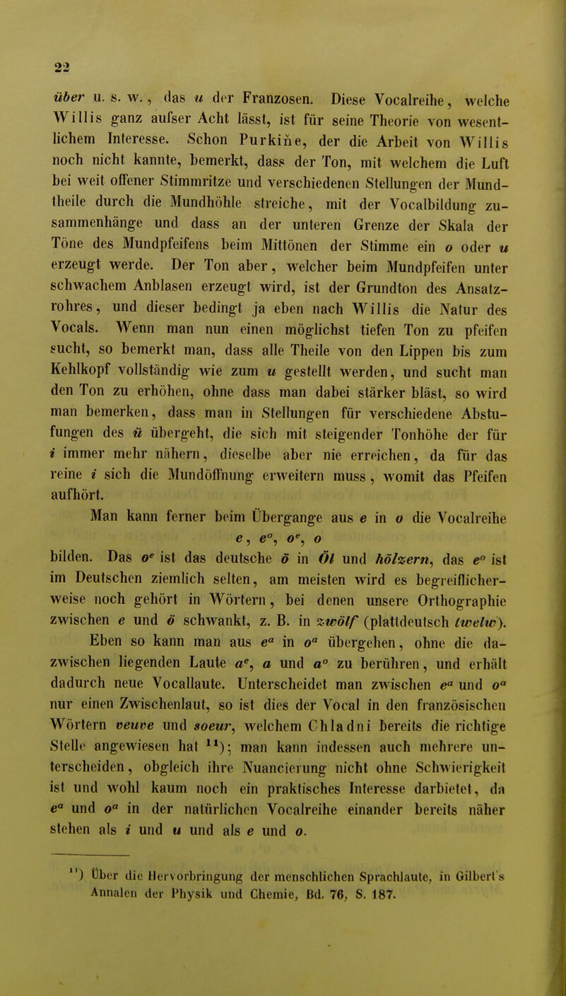 über u. s. w., das u der Franzosen, Diese Vocalreihe, welche Willis ganz aufser Acht lässt, ist für seine Theorie von wesent- lichem Interesse. Schon Purkine, der die Arbeit von Willis noch nicht kannte, bemerkt, dass der Ton, mit welchem die Luft bei weit offener Stimmritze und verschiedenen Stellungen der Mund- theile durch die Mundhöhle streiche, mit der Vocalbildung zu- sammenhänge und dass an der unteren Grenze der Skala der Töne des Mundpfeifens beim Mittönen der Stimme ein o oder u erzeugt werde. Der Ton aber, welcher beim Mundpfeifen unter schwachem Anblasen erzeugt wird, ist der Grundton des Ansatz- rohres, und dieser bedingt ja eben nach Willis die Nalur des Vocals. Wenn man nun einen möglichst tiefen Ton zu pfeifen sucht, so bemerkt man, dass alle Theile von den Lippen bis zum Kehlkopf vollständig wie zum u gestellt werden, und sucht man den Ton zu erhöhen, ohne dass man dabei stärker bläst, so wird man bemerken, dass man in Stellungen für verschiedene Abstu- fungen des ii ü])ergeht, die sich mit steigender Tonhöhe der für i immer mehr nähern, dieselbe aber nie erreichen, da für das reine i sich die Mund Öffnung erweitern muss, womit das Pfeifen aufhört. Man kann ferner beim Übergange aus e in o die Vocalreihe e, e°, 0% o bilden. Das ist das deutsche ö in Öl und hölzern, das e ist im Deutschen ziemlich selten, am meisten wird es begreiflicher- weise noch gehört in Wörtern, bei denen unsere Orthographie zwischen e und ö schwankt, z. B. in zwölf (plattdeutsch twelw\ Eben so kann man aus e° in o übergehen, ohne die da- zwischen liegenden Laute a% a und a zu berühren, und erhält dadurch neue Vocallaute. Unterscheidet man zwischen e und o nur einen Zwischenlaut, so ist dies der Vocal in den französischen Wörtern «euve und soeur, welchem Chladni bereits die richtige Stelle angewiesen hat ^*); man kann indessen auch mehrere un- terscheiden, obgleich ihre Nuancierung nicht ohne Schwierigkeil ist und wohl kaum noch ein praktisches Interesse darbietet, da und 0 in der natürlichen Vocalreihe einander bereits näher stehen als i und u und als e und o. ) tlbcr die Hervorbringung der menschlichen Sprachlaule, in Gilberl's Annalcn der Physik und Chemie, Bd. 76,, S. 187.