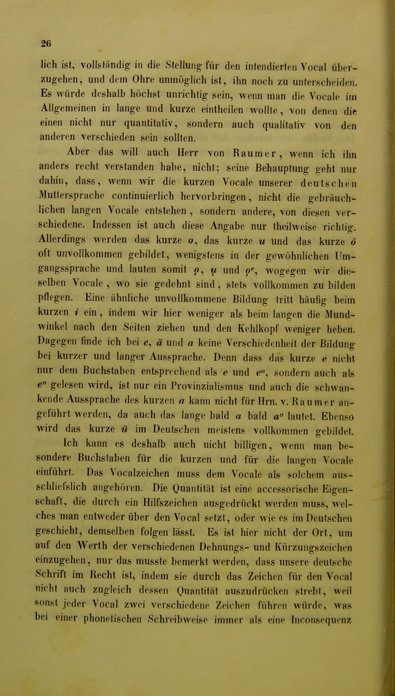 lieh ist, vollständig in die Stellung- für den intendierten Vocal über- zugehen, und dem Ohre unmöglich ist, ihn noch zu unterscheiden. Es würde deshalb höchst unrichtig sein, wenn man die Vocale im Allgemeinen in lange und kurze eintheilen wollte, von denen dift einen nicht nur quantitativ, sondern auch qualitativ von den anderen verschieden sein sollten. Aber das will auch Herr von Raumer, wenn ich ihn anders recht verstanden habe, nicht; seine Behauptung geht nur dahin, dass, wenn wir die kurzen Vocale unserer deutschen Muttersprache continuierlich hervorbringen, nicht die gebräuch- lichen langen Vocale entstehen , sondern andere, von diesen ver- schiedene. Indessen ist auch diese Angabe nur theilweise richtig. Allerdings werden das kurze o, das kurze u und das kurze ö oft unvollkommen gebildet, wenigstens in der gewöhnlichen Um- gangssprache und lauten somit o, u und p% wogegen wir die- selben Vocale , wo sie gedehnt sind, stets vollkommen zu bilden pflegen. Eine ähnliche unvollkommene Bildung tritt häufig beim kurzen i ein, indem wir hier weniger als beim langen die Mund- M'inkel nach den Seiten ziehen und den Kehlkopf weniger heben. Dagegen finde ich bei e, ä und a keine Verschiedenheit der Bildung bei kurzer und langer Aussprache. Denn dass das kurze e nicht nur dem Buchstaben entsprechend als e und sondern auch als e gelesen wird, ist nur ein Provinzialismus und auch die schwan- kende Aussprache des kurzen a kann nicht für Hrn. v. Raum er an- geführt werden, da auch das lange bald a bald a° lautet. Ebenso wird das kurze ü im Deutschen meistens vollkommen gebildet. Ich kann es deshalb auch nicht billigen, wenn man be- sondere Buchslaben für die kurzen und für die langen Vocale einführt. Das Vocalzeichen muss dem Vocale als solchem aus- schliefslich angehören. Die Quantität ist eine accessorische Eigen- schaft, die durch ein Hilfszeichen ausgedrückt werden muss, wel- ches man entweder über den Vocal setzt, oder wie es im Deutschen geschieht, demselben folgen lässt. Es ist hier nicht der Ort, um auf den W^erth der verschiedenen Dehnungs- und Kürzungszeichen einzugehen, nur das musste bemerkt werden, dass unsere deutsche Schrift im Recht ist, indem sie durch das Zeichen für den Vocal nicht auch zugleich dessen Quantität auszudrücken strebt, weil sonst jeder Vocal zwei verschiedene Zeichen führen würde, was bei einer phonetischen Schreibweise immer als eine Inconsequenz