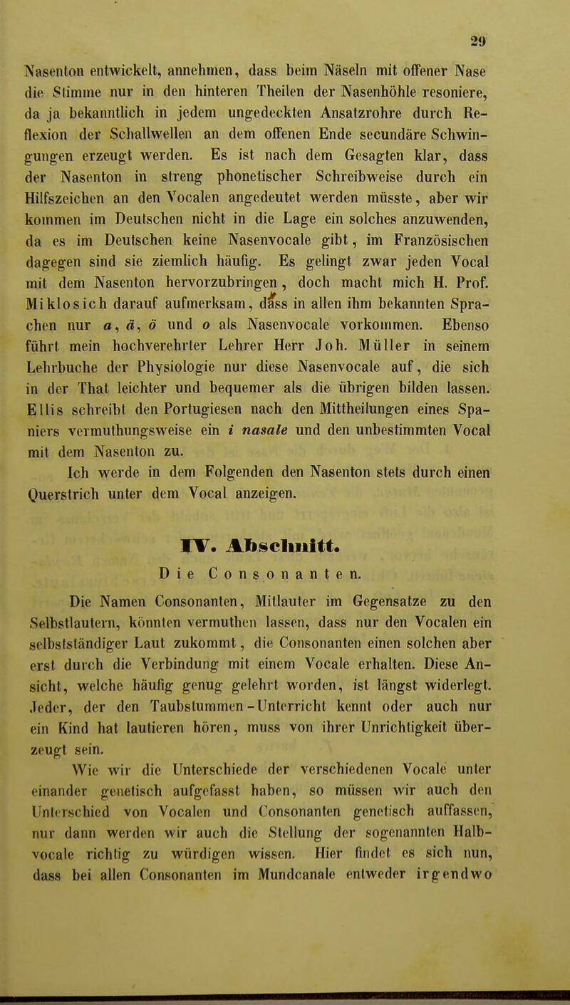 20 Nasenton entwickelt, annehmen, dass beim Näseln mit offener Nase die Stimme nur in den hinteren Theilen der Nasenhöhle resoniere, da ja bekannthch in jedem ungedeckten Ansatzrohre durch Re- flexion der Sclmllwellen an dem offenen Ende secundäre Schwin- gungen erzeugt werden. Es ist nach dem Gesagten klar, dass der Nasenton in streng phonetischer Schreibweise durch ein Hilfszeichen an den Vocalen angedeutet werden müsste, aber wir kommen im Deutschen nicht in die Lage ein solches anzuwenden, da es im Deutschen keine Nasenvocale gibt, im Französischen dagegen sind sie ziemUch häufig. Es gelingt zwar jeden Vocal mit dem Nasenton hervorzubringen, doch macht mich H. Prof. Miklosich darauf aufmerksam, dass in allen ihm bekannten Spra- chen nur «, ä, ö und o als Nasenvocale vorkommen. Ebenso führt mein hochverehrter Lehrer Herr Joh. Müller in seinem Lehrbuche der Physiologie nur diese Nasenvocale auf, die sich in der That leichter und bequemer als die übrigen bilden lassen. El Iis schreibt den Portugiesen nach den Mittheilungen eines Spa- niers vermuthungsweise ein i nasale und den unbestimmten Vocal mit dem Nasenton zu. Ich M'erde in dem Folgenden den Nasenton stets durch einen Ouerstrich unter dem Vocal anzeigen. TV. Abscluiitt. Die Consonanten. Die Namen Consonanten, Mitlauter im Gegensatze zu den Selbstlautern, könnten vermuthen lassen, dass nur den Vocalen ein selbslsländiger Laut zukommt, die Consonanten einen solchen aber erst durch die Verbindung mit einem Vocale erhalten. Diese An- sicht, welche häufig genug gelehrt worden, ist längst widerlegt. Jeder, der den Taubstummen-Unterricht kennt oder auch nur ein Kind hat lautieren hören, muss von ihrer Unrichtigkeit über- zeugt sein. Wie wir die Unterschiede der verschiedenen Vocale unter einander genetisch aufgefasst haben, so müssen wir auch den Unterschied von Vocalen und Consonanten genetisch auffassen, nur dann werden wir auch die Stellung der sogenannten Halb- vocale richtig zu würdigen wissen. Hier findet es sich nun, dass bei allen Consonanten im Mundcanale entweder irgendwo