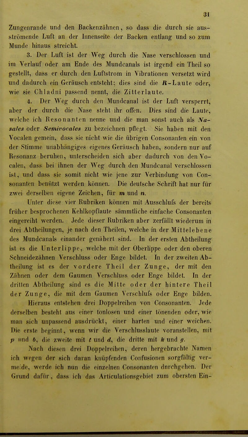 Zungeiirande und den Backenzähnen, so dass die durch sie aus- strömende Luft an der Innenseite der Backen entlang und so zum Munde hinaus streicht. 3. Der Luft ist der Weg durch die Nase verschlossen und im Verlauf oder am Ende des Mundcanals ist irgend ein Theil so gestellt, dass er durch den Luftstrom in Vibrationen versetzt wird und dadurch ein Geräusch entsteht; dies sind die fl-Laute oder, wie sie Chladni passend nennt, die Zitterlaute. 4. Der Weg durch den Mundcanal ist der Luft versperrt, aber der durch die Nase steht ihr offen. Dies sind die Laute, welche ich Resonanten nenne und die man sonst auch als Na- safes oder Semivoeales zu bezeichnen pflegt. Sie haben mit den Vocalen gemein, dass sie nicht wie die übrigen Consonanten ein von der Stimme unabhängiges eigenes Geräusch haben, sondern nur auf Resonanz beruhen, unterscheiden sich aber dadurch von den Vo- calen, dass bei ihnen der Weg durch den Mundcanal verschlossen ist, und dass sie somit nicht wie jene zur Verbindung von Con- sonanten beniitzt werden können. Die deutsche Schrift hat nur für zwei derselben eigene Zeichen, für m und n. Unter diese vier Rubriken können mit Ausschlufs der bereits früher besprochenen Kehlkopflaute sämmtliche einfache Consonanten eingereiht werden. Jede dieser Rubriken aber zerfällt wiederum in drei Abtheilungen, je nach den Theilen, welche in der Mittelebene des Mundcanals einander genähert sind. In der ersten Abtheilung ist es die Unterlippe, welche mit der Oberhppe oder den oberen Schneidezähnen Verschluss oder Enge bildet. In der zweiten Ab- theilung ist es der vordere Theil der Zunge, der mit den Zähnen oder dem Gaumen Verschluss oder Enge bildet. In der drillen Abtheilung sind es die Mitte oder der hintere Theil der Zunge, die mit dem Gaumen Verschlufs oder Enge bilden. Hieraus entstehen drei Doppelreihen von Consonanten. Jede derselben besteht aus einer tonlosen und einer tönenden oder, wie man sich unpassend ausdrückt, einer harten und einer weichen. Die erste beginnt, wenn wir die Verschlusslaute voranstellen, mit p nnd 6, die zweite mit t und rf, die dritte mit * und ff. Nach diesen drei Doppelreihen, deren hergebrachte Namen ich wegen der sich daran knüpfenden Confusionen sorgfällig ver- meide, werde ich nun die einzelnen Consonanten dnrchgehen. Der Grund dafür, dass ich das Articulationsgebiel zum obersten Ein-