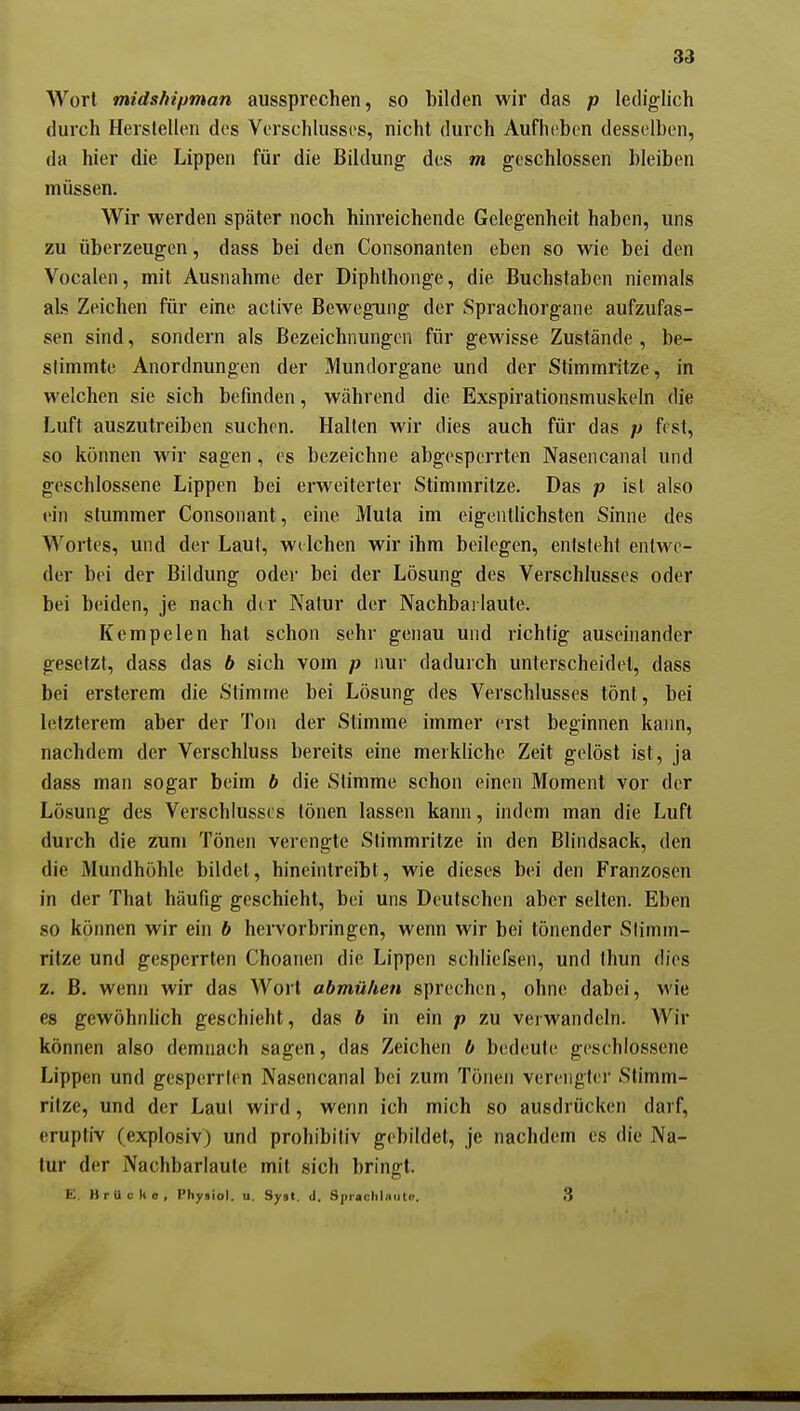 Wort midshipman aussprechen, so bilden wir das p lediglich durch Herstellen des Verschlusses, nicht durch Aufh(>ben desselben, da hier die Lippen für die Bildung des m geschlossen bleiben müssen. Wir werden später noch hinreichende Gelegenheit haben, uns zu überzeugen, dass bei den Consonanten eben so wie bei den Vocalen, mit Ausnahme der Diphthonge, die Buchstaben niemals als Zeichen für eine aclive Bewegung der Sprachorgane aufzufas- sen sind, sondern als Bezeichnungen für gewisse Zustände , be- stimmte Anordnungen der Mundorgane und der Stimmritze, in welchen sie sich befinden, während die Exspirationsmuskeln die Luft auszutreiben suchen. Halten wir dies auch für das p fest, so können wir sagen, es bezeichne abgesperrten Nasencanal und geschlossene Lippen bei erweiterter Stimmritze. Das p isl also ein stummer Consonant, eine Muta im eigentlichsten Sinne des Wortes, und der Laut, welchen wir ihm beilegen, entsteht entwe- der bei der Bildung oder bei der Lösung des Verschlusses oder bei beiden, je nach der Natur der Nachbai laute. Kempelen hat schon sehr genau und richtig auseinander gesetzt, dass das b sich vom p nur dadurch unterscheidet, dass bei ersterem die Stimme bei Lösung des Verschlusses tönt, bei letzterem aber der Ton der Stimme immer erst beginnen kaim, nachdem der Verschluss bereits eine merkliche Zeit gelöst ist, ja dass man sogar beim b die Stimme schon einen Moment vor der Lösung des Verschlusses tönen lassen kann, indem man die Luft durch die zum Tönen verengte Stimmritze in den Blindsack, den die Mundhöhle bildet, hineintreibt, wie dieses bei den Franzosen in der That häufig geschieht, bei uns Deutschen aber selten. Eben so können wir ein b hervorbringen, wenn wir bei tönender Stimm- ritze und gesperrten Choanen die Lippen schliefsen, und thun dies z. B. wenn wir das Wort abmühen sprechen, ohne dabei, wie es gewöhnlich geschieht, das b in ein p zu verwandeln. Wir können also demnach sagen, das Zeichen b bedeute geschlossene Lippen und gesperrten Nasencanal bei zum Tönen verengter Stimm- ritze, und der Laut wird, wenn ich mich so ausdrücken darf, eruptiv (explosiv) und prohibitiv gebildet, je nachdem es die Na- tur der Nachbarlaute mit sich bringt. E. Brücke, Physiol. u. Syst, <1. Sprachlniitc. 3