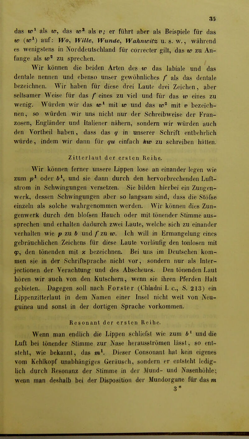 das «r* als mj, das als v; er führt aber als Beispiele für das te auf: Wo, Wille, Wunde, Wahnwitz u. s. w., während es wenigstens in Norddeutschland für correcter gilt, das w zu An- fange als zu sprechen. ^ Wir können die beiden Arten des tc das labiale und das dentale nennen und ebenso unser gewöhnliches f als das dentale bezeichnen. Wir haben für diese drei Laute drei Zeichen, aber seilsamer Weise für das f eines zu viel und für das w eines zu wenig. Würden wir das to^ mit w und das mit v bezeich- nen, so würden wir uns nicht nur der Schreibweise der Fran- zosen, Engländer und Italiener nähern, sondern wir würden auch den Vortheil haben, dass das q in unserer Schrift entbehrlich würde, indem wir dann für gu einfach kw zu schreiben hätten. Zitterlaut der ersten Reihe. Wir können ferner unsere Lippen lose an einander legen wie zum oder b^, und sie dann durch den hervorbrechenden Luft- Sitrom in Schwingungen versetzen. Sie bilden hierbei ein Zungen- werk, dessen Schwingungen aber so langsam sind, dass die Stöfse einzeln als solche wahrgenommen werden. Wir können dies Zun- genwerk durch den blofsen Hauch oder mit tönender Stimme aus- sprechen und erhalten dadurch zwei Laute, welche sich zu einander verhalten wie p zu b und f zu w. Ich will in Ermangelung eines gebräuchlichen Zeichens für diese Laute vorläufig den tonlosen mit den tönenden mit x bezeichnen. Bei uns im Deutschen kom- men sie in der Schriftsprache nicht vor, sondern nur als Inter- jectionen der Verachtung und des Abscheues. Den tönenden Laut hören wir auch von den Kutschern, wenn sie ihren Pferden Halt gebieten. Dagegen soll nach Forster (Ohladni I. c, S. 213) ein Lippenzitterlaut in dem Namen einer Insel nicht weit von Neu- guinea und sonst in der dortigen Sprache vorkommen. Resonant der ersten Reihe. Wenn man endlich die Lippen schliefsl wie zum 6' und die Luft bei tönender Stimme zur Nase herausströmen lässl, so ent- steht, wie bekannt, das Dieser Consonant hat kein eigenes vom Kehlkopf unabhängiges Geräusch, sondern er entsteht ledig- hch durch Resonanz der Stimme in der Mund- und Nasenhöhle; wenn man deshalb bei der Disposition der Mundorgane für das m 3*