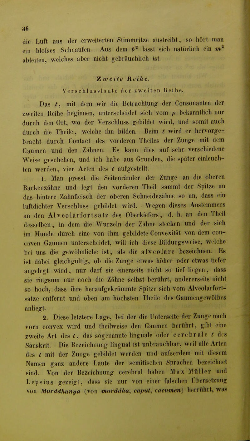 die Luft aus der erweiterten Stimmritze austreibt, so hört man ein blofses Schnaufen. Aus dem lässl sich nalürhch ein wi' ableiten, welches aber nicht gebräuchlich ist. Zweite Reihe. Verschlussilaute der zweiten Reihe. Das t, mit dem wir die Betrachtung der Consonanten der zweiten Reihe beginnen, unterscheidet sich vom p bekanntlich nur durch den Ort, wo der Verschluss gebildet wird, und somit auch durch die Theile, welche ihn bilden. Beim l wird er hervorge- bracht durch Contact des vorderen Thoiles der Zunge mit dem Gaumen und den Zähnen. Es kann dies auf sehr verschiedene Weise geschehen, und ich habe aus Gründen, die später einleuch- ten werden, vier Arten des 1 aufgestellt. 1. Man presst die Seitenränder der Zunge an die oberen Backenzähne und legt den vorderen Theil sammt der Spitze an das hintere Zahnfleisch der oberen Schneidezähne so an, dass ein luftdichter Verschluss gebildet wird. Wegen dieses Anslemmons an den AIveolarfortsatz des Oberkiefers, d. h. an den Theil desselben, in dem die Wurzeln der Zähne stecken und der sich im Munde durch eine von ihm gebildete Convexität von dem con- caven Gaumen unterscheidet, will ich diose Bildungsweise, wi lche bei uns die gewöhnliche ist, als die alveolare bezeichnen. Es ist dabei gleichgültig, ob die Zunge etwas höher oder etwas tiefer angelegt wird, nur darf sie einerseits nicht so tief liegen, dass sie ringsum nur noch die Zähne selbst berührt, andererseits nicht so hoch, dass ihre heraufgekrümmte Spitze sich vom Alveolarfort- satze entfernt und oben am höchsten Theile des Gaumengewölbes anhegt. 2. Diese letztere Lage, bei der die Unterseite der Zunge nach vorn convex wird und theilweise den Gaumen berührt, gibt eine zweite Art des«, das sogenannte linguale oder cerebrale t des Sanskrit. Die Bezeichnung lingual ist unbrauchbar, weil alle Arten des t mit der Zunge gebildet werden und aufserdem mit diesem Namen ganz andere Laute der semitischen Sprachen bezeichnet sind. Von der Bezeichnung cerebral haben Max Müller und Lepsius gezeigt, dass sie nur von einer falschen Übersetzung von Murddhanya (von murddha.^ caput, cacumen) herrührt, was