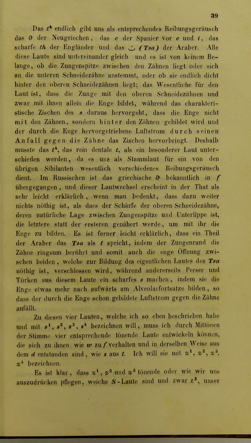 Das t* endlich gibt uns als entsprechendes Reibungsgeräusch das & der Neugriechen, das c der Spanier vor e und i, das scharfe th der Engländer und das ^ fTsa) der Araber. Alle diese Laute sind untereinander gleich und es ist von keinem Be- lange, ob die Zungenspitze zwischen den Zähnen liegt oder sich an die unteren Schneidezähne anstemmt, oder ob sie endlich dicht hinter den oberen Schneidezähnen Hegt; das Wesentliche für den Laut ist, dass die Zunge mit den oberen Schneidezähnen und zwar mit ihnen allein die Enge bildet, während das charakteri- stische Zischen des « daraus hervorgeht, dass die Enge nicht mit den Zähnen, sondern hinter den Zähnen gebildet wird und der durch die Enge hervorgetriebene Luflslrom durch seinen Anfall gegen die Zähne das Zischen hervorbringt. Deshalb musste das das rein dentale t, als ein besonderer Laut unter- schieden werden, da es uns als Stammlaut für ein von den übrigen Sibilanten wesentlich verschiedenes Reibungsgeräusch dient. Im Russischen ist das griechische & bekanntlich in f übergegangen, und dieser Laulwechsel erscheint in der That als sehr leicht erklärlich , wenn man bedenkt, dass dazu weiter nichts nöthig ist, als dass der Schärfe der oberen Schneidezähne, deren natürliche Lage zwischen Zungenspitze und Unterlippe ist, die letztere statt der ersteren genähert werde, um mit ihr die Enge zu bilden. Es ist ferner leicht erklärhch, dass ein Theil der Araber das Tsa als t spricht, indem der Zungenrand die Zähne ringsum berührt und somit auch die enge Öffnung zwi- schen beiden , welche zur Bildung des eigenthchen Lautes des Taa nöthig ist, verschlossen wird, während andererseits Perser und Türken aus diesem Laute ein scharfes s machen, indem sie die Enge etwas mehr nach aufwärts am Alveolarfortsatze bilden, so dass der durch die Enge schon gebildete Luflslrom gegen die Zähne anfällt. Zu diesen vier Lauten, welche ich so eben beschrieben habe und mit «* bezeichnen will, muss ich durch Mittönen der Stimme vier entsprechende tönende Laute entwickeln können, die sich zu ihnen wie w zu/verhalten und in derselben Weise aus dem d entstanden sind, wie s aus e. Ich will sie mit 5S*, a'*, J5* Ä* bezeichnen. Es ist klar, dass «\ und tönende oder wie wir uns auszudrücken pflegen, weiche S-Laute sind und zwar z', unser