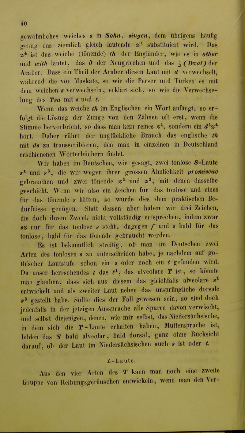 gewöhnliches weiches s in Sohn, gingen, dem übrigens häufig genug das ziemlich gleich -lautende substituiert wird. Das «* ist das weiche (tönende) th der Engländer, wie es in oCher und with lautet, das S der Neugriechen und das ^ CDzaO der Araber. Dass ein Theil der Araber diesen Laut mit d verwechselt, während die von Maskate, so wie die Perser und Türken es mit dem weichen » verwechseln, eiklärt sich, so wie die Verwechse- lung des Tsa mit s und t. Wenn das weiche ih im Englischen ein Wort anfängt, so er- folgt die Lösung der Zunge von den Zähnen oft erst, wenn die Stimme hervorbricht, so dass man kein reines »*, sondern ein d*z* hört. Daher rührt der unglückliche Brauch das englische th mit ds zu transscribieren, den man in einzelnen in Deutschland erschienenen Wörterbüchern findet. Wir haben im Deutschen, wie gesagt, zwei tonlose S-Laute 5* und die wir wegen ihrer grossen Ähnlichkeit promiscue gebrauchen und zwei tönende und z*, mit denen dasselbe geschieht. Wenn wir also ein Zeichen für das tonlose und eines für das tönende s hätten, so würde dies dem praktischen Be- dürfnisse genügen. Statt dessen aber haben vrir drei Zeichen, die doch ihrem Zweck nicht vollständig entsprechen, indem zwar g« nur für das tonlose s steht, dagegen /* und » bald für das tonlose, bald für das tönende gebraucht werden. Es ist bekanntlich streitig, ob man im Deutschen zwei Arten dx\s tonlosen .t zu unteischeiden habe, je nachdem auf go- thischer Lautslufe schon ein s oder noch ein t gefunden wird. Da unser herrschendes e das e\ das alveolare T ist, so könnte man glauben, dass sich aus diesem das gleichfalls alveolare entwickelt und als zweiter Laut neben das ursprüngliche dorsale «3 gestellt habe. Sollte dies der Fall gewesen sein, so sind doch jedenfalls in der jetzigen Aussprache alle Spuren davon verwischt, und selbst diejenigen, denen, wie mir selbst, das Niedersächsische, in dem sich die T-Laute erhalten haben, Muttersprache ist, bilden das S bald alveolar, bald dorsal, ganz ohne Rücltsicht darauf, ob der Laut im Niedersächsischen auch s ist oder C. Z-L aute. Aus den vier Arten des T kann man noch eine zweite Gruppe von Reibungsgeräuschen entwickeln, wenn man den Ver-