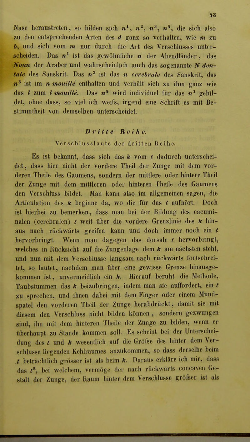 Nase heraustreten, so bilden sich n*, n^, n^, n*, die sich also zu den entsprechenden Arten des d ganz so verhalten, wie m zu 6, und sich vom m nur durch die Art des Verschlusses unter- scheiden. Das ist das gewöhnliche n der Abendländer, das iVo«n der Araber und wahrscheinlich auch das sogenannte N den- tale des Sanskrit. Das ist das n cerebrale des Sanskrit, das ist im n mouille enthalten und verhält sich zu ihm ganz wie das l zum l mouille. Das n* wird individuel für das gebil- det, ohne dass, so viel ich weifs, irgend eine Schrift es mit Be- stimmtheit von demselben unterscheidet. Dritte Reihe. Verschlusslaute der dritten Reihe. Es ist bekannt, dass sich das k vom t dadurch unterschei- det, dass hier nicht der vordere Theil der Zunge mit dem vor- deren Theile des Gaumens, sondern der mittlere oder hintere Theil der Zunge mit dem mittleren oder hinteren Theile des Gaumens den Verschluss bildet. Man kann also im allgemeinen sagen, die Arliculation des ä beginne da, wo die für das t aufliört. Doch ist hierbei zu bemerken, dass man bei der Bildung des cacumi- nalen (cerebralen) t weit über die vordere Grenzlinie des k hin- aus nach rückwärts greifen kaim und doch immer noch ein t hervorbringt. Wenn man dagegen das dorsale t hervorbringt, welches in Rücksicht auf die Zungenlage dem k am nächsten steht, und nun mit dem Verschlusse langsam nach rückwärts fortschrei- tet, 80 lautet, nachdem man über eine gewisse Grenze hinausge- kommen ist, unvermeidlich ein *. Hierauf beruht die Methode, Taubstummen das k beizubringen, indem man sie auffordert, ein t zu sprechen, und ihnen dabei mit dem Finger oder einem Mund- spatel den vorderen Theil der Zunge herabdrückt, damit sie mit diesem den Verschluss nicht bilden können , sondern gezwungen sind, ihn mit dem hinteren Theile der Zunge zu bilden, wenn er überhaupt zu Stande kommen soll. Es scheint bei der Unterschei- dung des t und * wesentlich auf die Gröfse des hinler dem Ver- schlusse liegenden Kehlraumes anzukommen, so dass derselbe beim t beträchtlich grösser ist als beim k. Daraus erkläre ich mir, dass das t^^ bei welchem, vermöge der nach rückwärts concaven Ge- stalt der Zunge, der Raum hinler dem Verschlusse gröfser ist als