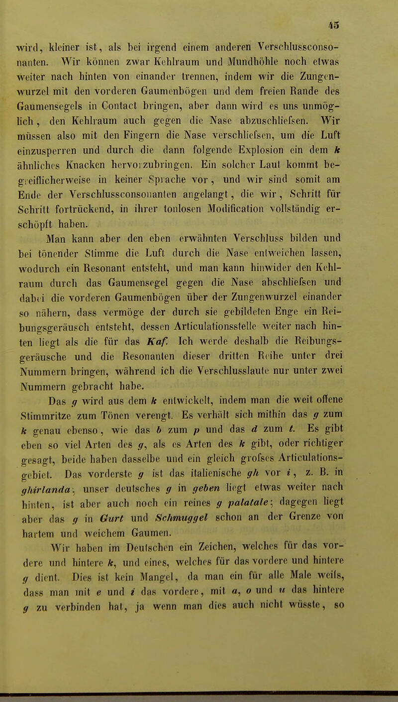 wird, kleiner ist, als bei irgend einem anderen Verschlussconso- naiiten. Wir können zwar Kehlraum und Mundhöhle noch etwas weiter nach hinten von einander trennen, indem wir die Zungcn- wurzel mit den vorderen Gaumonbögen und dem freien Rande des Gaumensegels in Contact bringen, aber dann wird es uns unmög- lich , den Kehlraum auch gegen die Nase abzuschliefsen. Wir müssen also mit den Fingern die Nase verschliefsen, um die Luft einzusperren und durch die dann folgende Explosion ein dem k ähnliches Knacken hervorzubringen. Ein solcher Laut kommt be- gi eiflicherweise in keiner Spi ache vor, und wir sind somit am Ende der Verschlussconsoiianlen angelangt, die wir, Schritt für Schritt fortrückend, in ihrer tonlosen Modification vollständig er- schöpft haben. Man kann aber den eben erwähnten Verschluss bilden und bei tönender Stimme die Luft durch die Nase eniweichen lassen, wodurch ein Resonant entstellt, und man kann hinwider den Kchl- raum durch das Gaumensegel gegen die Nase abschliefsen und dabii die vorderen Gaumenbögen über der Zungenwurzel einander so nähern, dass vermöge der durch sie gebildeten Enge ein Rei- bungsgeräusch entsteht, dessen Articulationsstelle weiter nach hin- ten liegt als die für das Kaf. Ich werde deshalb die Reibungs- geräusche und die Resonanlen dieser dritten Reihe unter drei Nummern bringen, während ich die Verschlusslauto nur unter zwei Nummern gebracht habe. Das g wird aus dem k entwickelt, indem man die weit offene Stimmritze zum Tönen verengt. Es verhält sich mithin das g zum k genau ebenso, wie das b zum p und das d zum t. Es gibt eben so viel Arten des als es Arten des k gibt, oder richtiger gesagt, beide haben dasselbe und ein gleich grofses Articulalions- gebiet. Das vorderste g ist das itaUenische gh vor i, z. B. in ghirlanda. unser deutsches g in geben liegt etwas weiter nach hinten, ist aber auch noch ein reines g palafale\ dagegen hegt aber das g in Gurt und Schmuggel schon an der Grenze von hartem und weichem Gaumen. Wir haben im Deutschen ein Zeichen, welches für das vor- dere und hintere *, und eines, welches für das vordere und hintere g dient. Dies ist kein Mangel, da man ein für alle Male weils, dass man mit e und i das vordere, mit o, o und u das hinlere g zu verbinden hat, ja wenn man dies auch nicht wüssle, so