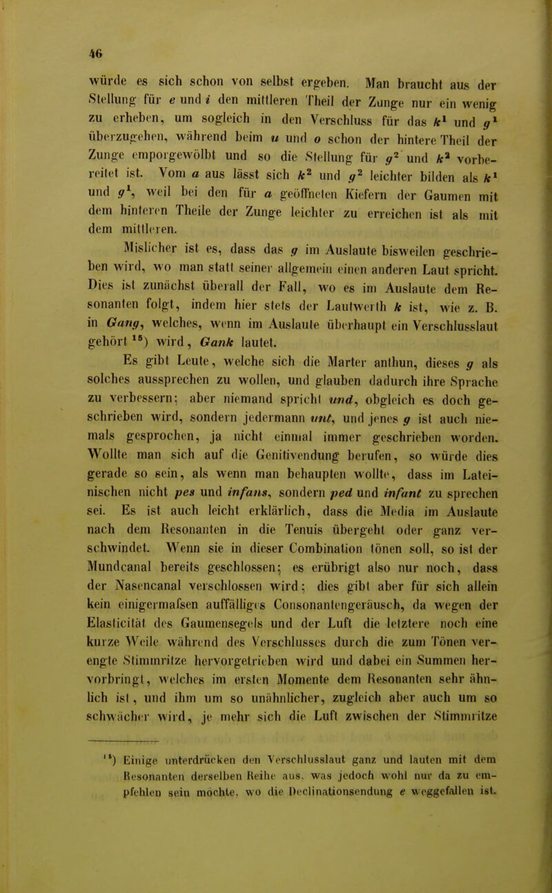 würde es sich schon von selbst ergeben. Man braucht aus der SteUung- für e und i den mittleren Theil der Zunge nur ein wenig zu erheben, um sogleich in den Verschluss für das und überzugehen, während beim u und o schon der hintere Thoil der Zunge emporgewölbt und so die Stellung für .^^ und vorbe- reitet ist. Vom a aus lässt sich k^ und leichter bilden als fc» und .9*, weil bei den für a geöffneten Kiefern der Gaumen mit dem hinteien Theile der Zunge leichter zu erreichen ist als mit dem mittleren. Mislicher ist es, dass das g im Auslaute bisM-eilen geschrie- ben wird, wo man statt seiner allgemein einen anderen Laut spricht. Dies ist zunächst überall der Fall, M'o es im Auslaute dem Re- sonanten folgt, indem hier stets der Lautwerth k ist, wie z. B. in Gang^ welches, wenn im Auslaute überhaupt ein Verschlusslaut gehört) wird, Gank lautet. Es gibt Leute, welche sich die Marter anthun, dieses g als solches aussprechen zu wollen, und glauben dadurch ihre Sprache zu verbessern; aber niemand spricht «nd, obgleich es doch ge- schrieben wird, sondern jedermann mit^ und jenes g ist auch nie- mals gesprochen, ja nicht einmal immer geschrieben worden. Wollte man sich auf die Genitivendung berufen, so würde dies gerade so sein, als wenn man behaupten wollte, dass im Latei- nischen nicht pea und infans^ sondern ped und infant zu sprechen sei. Es ist auch leicht erklärlich, dass die Media im Auslaute nach dem Resonanten in die Tenuis übergeht oder ganz ver- schwindet. Wenn sie in dieser Combination tönen soll, so ist der Mundcanal bereits geschlossen; es erübrigt also nur noch, dass der Nasencanal verschlossen wird; dies gibt aber für sich allein kein einigermafsen auffälliges Consonantengeräusch, da wegen der Elasticität des Gaumensegels und der Luft die letztere noch eine kuize Weile während des Verschlusses durch die zum Tönen ver- engte Stimmritze hervorgelrieben wird und dabei ein Summen her- vorbringt, welches im ersten Momente dem Resonanten sehr ähn- lich ist, und ihm um so unähnlicher, zugleich aber auch um so schwächer wird, je mehr sich die Luft zwischen der Stimmritze ) Einige unterdrücken den Versclilussiaut ganz und lauten mit dem Ik'sonanten derselben 14eihe aus. was jedoch wohl nur da zu em- pfehlen sein mochte, wo die Declinationsendung e weggefallen ist.