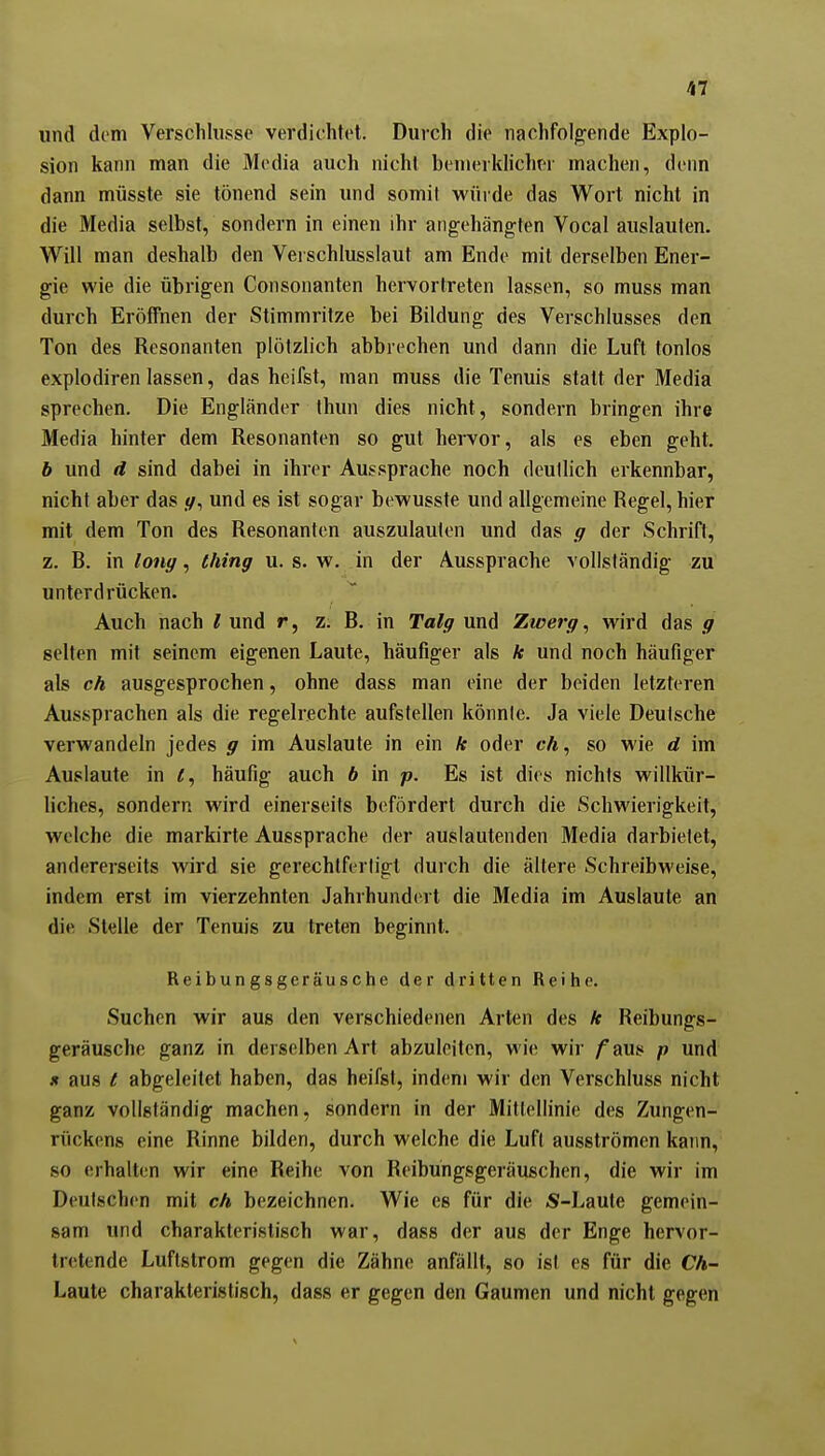 und dem Verschlusse verdichtet. Durch die nachfolgende Explo- sion kann man die Media auch nicht benierklichw machen, denn dann müsste sie tönend sein und somit würde das Wort nicht in die Media selbst, sondern in einen ihr angehängten Vocal auslauten. Will man deshalb den Verschlusslaut am Ende mit derselben Ener- gie wie die übrigen Coiisoiianten hervortreten lassen, so muss man durch Eröffnen der Stimmritze bei Bildung des Verschlusses den Ton des Resonanten plötzlich abbrechen und dann die Luft tonlos explodiren lassen, das heifst, man muss die Tennis statt der Media sprechen. Die Engländer Ihun dies nicht, sondern bringen ihre Media hinter dem Resonanten so gut hervor, als es eben geht. b und d sind dabei in ihrer Aussprache noch deutlich erkennbar, nicht aber das und es ist sogar bewusste und allgemeine Regel, hier mit dem Ton des Resonanten auszulauten und das g der Schrift, z. B. in long, thing u. s. w. in der Aussprache vollständig zu unterdrücken. Auch nach l und r, z. B. in Talg und Zwerg, wird das g selten mit seinem eigenen Laute, häufiger als k und noch häufiger als ch ausgesprochen, ohne dass man eine der beiden letzteren Aussprachen als die regelrechte aufstellen könnte. Ja viele Deutsche verwandeln jedes g im Auslaute in ein k oder «A, so wie d im Auslaute in häufig auch b in p. Es ist dies nichts willkür- liches, sondern wird einerseits befördert durch die Schwierigkeit, welche die markirte Aussprache der auslautenden Media darbietet, andererseits wird sie gerechtfertigt durch die ältere Schreibweise, indem erst im vierzehnten Jahrhundert die Media im Auslaute an die Stelle der Tenuis zu treten beginnt. Reibungsgeräusche der dritten Reilie. Suchen wir aus den verschiedenen Arten des k Reibungs- geräusche ganz in derselben Art abzuleiten, wie wir /aus p und X aus t abgeleitet haben, das heifst, indem wir den Verschluss nicht ganz vollständig machen, sondern in der Mittellinie des Zungen- rückens eine Rinne bilden, durch welche die Luft ausströmen kann, so erhalten wir eine Reihe von Reibungsgeräuschen, die wir im Deutschen mit ch bezeichnen. Wie es für die S-Laute gemein- sam und charakteristisch war, dass der aus der Enge hervor- tretende Luftstrom gegen die Zähne anfällt, so isl es für die Ch- Laute charakteristisch, dass er gegen den Gaumen und nicht gegen