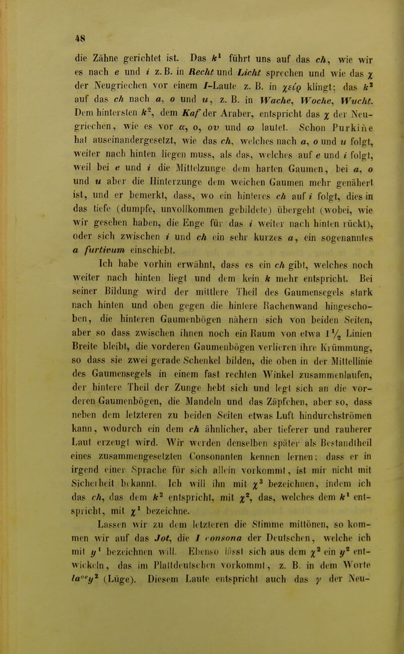 die Zähne gerichtet ist. Das führt uns auf das cA, wie wir es nach e und i z. B. in Reche und Liehe sprechen und wie das x der Neugriechen vor einem /-Laute z. B. in x^^Q khngt: das ft' auf das ch nach 0, o und m , z. B. in Wache, Woche, Wvche. Dim hintersten dem Äa/'der Araber, entspricht das x der Neu- griechen, wie es vor a, o, ov und oj lautet. Schon Purkine hat auseinandergesetzt, wie das ch, welches nach a, o und u folgt, weifer nach hinten liegen muss, als das, welches auf e und i folgt, weil bei e und i die Mitlelzungo dem harten Gaumen, bei a, o und M abei' die Hinterzunge dem weichen Gaumen mehr genähert ist, und er bemerkt, dass, wo ein hinleres ch auf i folgt, dies in das tiefe (dumpfe, unvollkommen gebildete) übergeht (wobei, wie wir gesehen haben, die Enge füi' das i weiter nach hinten rückt), oder sich zwischen i und ch ein sehr kurzes a, ein sogenanntes a furehmm einschiebt. Ich habe vorhin erwähnt, dass es ein ch gibt, welches noch weiter nach hinten liegt und dem kein k mehr entspricht. Bei seiner Bildung wird der mittlere Theil des Gaumensegels stark nach hinten und oben gegen die hinlere Rachenwand hingescho- ben, die hinteren Ganmenbögen nähern sich von beiden Seiten, aber so dass zwischen ihnen noch ein Raum von etwa l*/, Linien Breite bleibt, die vorderen Gaumenbögen verlieren ihre Krümmung, 80 dass sie zwei gerade Schenkel bilden, die oben in der Mittellinie des Gaumensegels in einem fast rechten Winkel zusammenlaufen, der hintere Theil der Zunge hebt sich und legt sich an die vor- deren Gaumenbögen, die Mandeln und das Zäpfchen, aber so, dass neben dem letzteren zu beiden Seiten etwas Luft hindurchströmen kann, wodurch ein dem ch ähnlicher, aber tieferer und rauherer Laut erzeug! wird. Wir werden denselben später als Bestandlheil eines zusammengeselzlen Consonanlen kennen lernen; dass er in irgend einer Sprache für sich allein vorkommt, ist mir nicht mit Sichelheit bekannt. Ich Mill ihn mit x^ bezeichnen, indem ich das cÄ, das dem entspricht, mit das, welches dem Ar* ent- spricht, mit x^ bezeichne. Lassen wir zu dem letzleren die Stimme mittönen, so kom- men wir auf das Jot, die / ron^ona der Deutschen, welche ich mit bezeichnen will. Ebenso lüsst sich aus dem ein ent- wickeln , das im Plaltdeulschen vorkommt, z. B. in dem Worte la°'y'^ (Lüge). Diesem Laute entspricht auch das y der Neu-