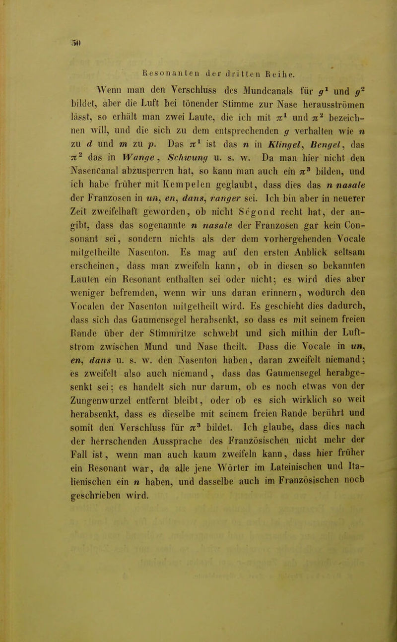 U e s o II ante n der d r i 111' ii R e i h e. Wenn man den Verschluss des Mimdcanals für und bildet, aber die Luft bei tönender SUmme zur Nase herausströmen lägst, so erhält man zwei Laute, die ich mit %^ und n'^ bezeich- nen will, und die sich zu dem entsprechenden g verhalten wie n zu d und m zu p. Das ist das n in Klingel^ Bengel^ das 71^ das in Wange, Schwung u. s. w. Da man hier nicht den NasenCanal abzusperren hat, so kann man auch ein bilden, und ich habe früher mit Kempelen geglaubt, dass dies das n nasale der Franzosen in ««, en, dans, ranger sei. Ich bin aber in neuerer Zeit zweifelhaft geworden, ob nicht Segond recht hat, der an- gibt, dass das sogenannte n nasale der Franzosen gar kein Con- sonant sei, sondern nichts als der dem vorhergehenden Vocale milgclheille Nasenion. Es mag auf den ersten Anbhck seltsam erscheinen, dass man zweifeln kann, ob in diesen so bekannten Lauten ein Resonant enthalten sei oder nicht; es wird dies aber weniger befremden, wenn wir uns daran erinnern, wodurch den Vocalen der Nasenion niil gelheilt wird. Es geschieht dies dadurch, dass sich das Gaumensegel herabsenkt, so dass es mit seinem freien Rande über der Stimmritze schwebt und sich mithin der Luft- strom zwischen Mund und Nase theilt. Dass die Vocale in «», e», dans u. s. w. den Nasenion haben, daran zweifelt niemand; es zweifelt also auch niemand, dass das Gaumensegel herabge- senkt sei; es handelt sich nur darum, ob es noch etwas von der Zungenwurzel entfernt bleibt, oder ob es sich wirkUch so weil herabsenkt, dass es dieselbe mit seinem freien Rande berührt und somit den Verschluss für je' bildet. Ich glaube, dass dies nach der herrschenden Aussprache des Französischen nicht mehr der Fall ist, wenn man auch kaum zweifeln kann, dass hier früher ein Resonant war, da alle jene Wörter im Lateinischen und Ita- lienischen ein n haben, und dasselbe auch im Französischen noch geschrieben wird.