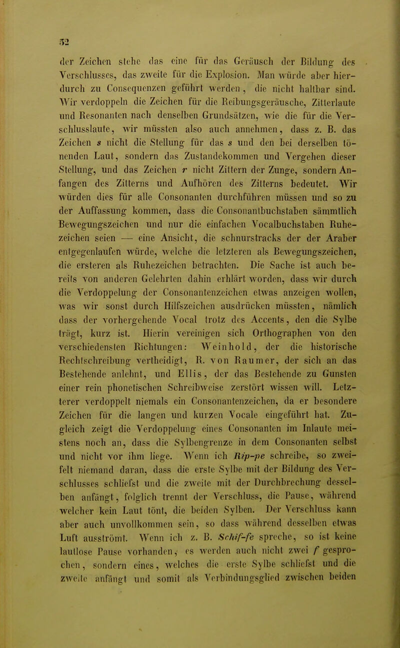 der Zeichen siehe das eine für das Geräusch der Bildiino- des Verschhisses, das zweite für die Explosion. Man würde aber hier- durch zu Consequenzen geführt werden , die nicht haltbar sind. Wir verdoppeln die Zeichen für die Reibungsgeräusche, Zilleriaute und Resonanten nach denselben Grundsätzen, wie die für die Ver- schlusslaute, wir müsslen also auch annehmen, dass z. B. das Zeichen s nicht die Stellung für das s und den bei derselben tö- nenden Laut, sondern dns Zustandekommen und Vergehen dieser Stellung, und das Zeichen nicht Zittern der Zunge, sondern An- fangen des Zitterns und Aufhören des Zitterns bedeutet. Wir würden dies für alle Consonanten durchführen müssen und so zu der Auffassung kommen, dass die Consoiianlbuchstaben sämmtlich Bewegungszeichen und nur die einfachen Vocalbuchstaben Ruhe- zeichen seien — eine Ansicht, die schnurstracks der der Araber entgegenlaufen würde, welche die letzteren als Bewegungszeichen, die ersteren als Ruhezeichen betrachten. Die Sache ist auch be- reiis von anderen Gelehrten dahin erhlärt worden, dass wir durch die Verdoppelung der Consonantenzcichcn etwas anzeigen wollen, was wir sonst durch Hilfszeichen ausdrücken müssten, nämhch dass der vorhergehende Vocal trotz des Accenls, den die Sylbe trägt, kurz ist. Hierin vereinigen sich Orthographen von den verschiedensten Richtungen: Wein hold, der die historische Rechischreibung verlhcidigt, R. von Raumer, der sich an das Bestehende anlehnt, und Ellis, der das Bestehende zu Gunsten einer rein phonetischen Schreibweise zerstört wissen will. Letz- terer verdoppelt niemals ein Consonantenzeichen, da er besondere Zeichen für die langen und kurzen Vocale eingeführt hat. Zu- gleich zeigt die Verdoppelung eines Consonanten im Inlaute mei- stens noch an, dass die Sylbengrenze in dem Consonanten selbst und nicht vor ihm liege. Wenn ich Rip-pe schreibe, so zwei- felt niemand daran, dass die erste Sylbe mit der Bildung des Ver- schlusses schliefst und die zweite mit der Durchbrechung dessel- ben anfängt, folglich trennt der Verschluss, die Pause, während welcher kein Laut tönt, die beiden Sylben. Der Verschluss kann aber auch unvollkommen sein, so dass während desselben etwas Luft ausströmt. Wenn ich z. B. Schif-fe spreche, so ist keine lautlose Pause vorhanden, es werden auch nicht zwei gespro- chen, sondern eines, welches die erste Sylbe schliefst und die zweite anfängt und somit als Verbindungsglied zwischen beiden