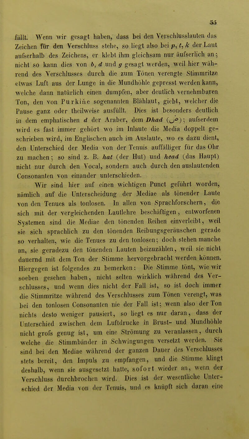 SS fällt. Wenn wir gesagt haben, dass bei den Verschlusslauten das Zeichen ftir den Verschluss slelie, so liegt also bei p, t, k der Laut aufserhalb des Zeichens, er klebt ihm gleichsam nur äufserlich an-, nicht so kann dies von b, d und g gesagt werden, weil hier wäh- rend des Verschlusses durch die zum Tönen verengte Stimmritze etwas Luft aus der Lunge in die Mundhöhle gepresst werden kann, welche dann natürlich einen dumpfen, aber deutlich vernehmbaren Ton, den von Purkine sogenannten Blählaut, giebt, welcher die Pause ganz oder theilweise ausfüllt. Dies ist besonders deutlich in dem emphatischen d der Araber, dem I>/m<i iu'^)\ aufserdem wird es fast immer gehört wo im Inlaute die Media doppelt ge- schrieben wird, im Englischen auch im Auslaute, wo es dazu dient, den Unterschied der Media von der Tenuis auffälhger für das Ohr zu machen; so sind z. B. hat (der Hut) und head (das Haupt) nicht nur durch den Vocal, sondern auch durch den auslautenden Consonanten von einander unterschieden. Wir sind hier auf einen wichtigen Punct geführt worden, nämlich auf die Unterscheidung der Mediae als tönender Laute von den Tenues als tonlosen. In allen von Sprachforschern, die sich mit der vergleichenden Lauflehre beschäftigen, entworfenen Systemen sind die Mediae den tönenden Reihen einverleibt, weil sie sich sprachhch zu den tönenden Reibungsgeräuschen gerade so verhalten, wie die Tenues zu den tonlosen-, doch stehen manche an, sie geradezu den tönenden Lauten beizuzählen, Aveil sie nicht dauernd mit dem Ton der Stimme hervorgebracht werden können. Hiergegen ist folgendes zu bemerken: Die Stimme tönt, wie wir soeben gesehen haben, nicht selten wirklich während des Ver- schlusses, und wenn dies nicht der Fall ist, so ist doch immer die Stimmritze während des Verschlusses zum Tönen verengt, was bei den tonlosen Consonanlen nie der Fall ist; wenn also der Ton nichls desto weniger pausiert, so hegt es nur daran, dass der Unterschied zwischen dem Luftdrucke in Brust- und Mundhöhle nicht grofs genug ist, um eine Strömung zu veranlassen, durch welche die Stimmbänder in Schwingungen versetzt werden. Sie sind bei den Mediae während der ganzen Dauer des Verschlusses stets bereit, den Impuls zu empfangen, und die Stimme klingt deshalb, wenn sie ausgesetzt hatte, sofort wieder an, wenn der Verschluss durchbrochen wird. Dies ist der wesentUche Unter- schied der Media von der Tenuis, und es knüpft sich daran eine