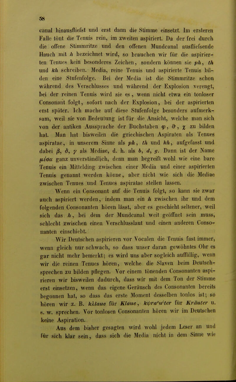 {(8 caiial hinausfliefst und erst dann die Stimme einsetzt. Im erstereii Falle tönt die Tenuis rein, im zweiten aspiriert. Da der frei durch die offene Stimmritze und den offenen Mundcanal ausfliefsende Hauch mit h bezeichnet wird, so brauchen wir für die aspirier- ten Tenues kein besonderes Zeichen, sondern können sie p/t, th und kh schreiben. Media, reine Tenuis und aspirierte Tenuis bil- den eine Stufenfolge. Bei der Media ist die Stimmritze schon während des Verschlusses und während der Explosion verengt, bei der reinen Tenuis wird sie es, wenn nicht etwa ein tonloser Consonant folgt, sofort nach der Explosion, bei der aspirierten «rst später. Ich mache auf diese Stufenfolge besonders aufmerk- sam, weil sie von Bedeutung ist für die Ansicht, welche man sich von der antiken Aussprache der Buchstaben 95, -O-, zu bilden hat. Man hat bisweilen die griechischen Aspiraten als Tenues aspiratae, in unserem Sinne als pA, th und ArA, aufgefasst und dabei /3, ^, y als Mediae, d. h. als ft, g. Dann ist der Name fi£(?a ganz unverständlich, denn man begreift wohl wie eine bare Tenuis ein Mittelding zwischen einer Media und einer aspirierten Tenuis genannt werden könne, aber nicht wie sich die Mediae zwischen Tenues und Tenues aspiratae stellen lassen. Wenn ein Consonant auf die Tenuis folgt, so kann sie zwar auch aspiriert werden, indem man ein A zwischen ihr und dem folgenden Consonantcn hören lässt, aber es geschieht seltener, weil sich das A, bei dem der Mundcanal weit geöffnet sein muss, schlecht zwischen einen Verschlusslaut und einen anderen Conso- nanten einschiebt. Wir Deutschen aspirieren vor Vocalen die Tenuis fast immer, wenn gleich nur schwach, so dass unser daran gewöhntes Ohr es gar nicht mehr bemerkt; es wird uns aber sogleich auffällig, wenn wir die reinen Tenues hören, welche die Slaven beim Deutsch- sprechen zu bilden pflegen. Vor einem tönenden Consonanten aspi- rieren wir bisweilen dadurch, dass wir mit dem Ton der Stimme erst einsetzen, wenn das eigene Geräusch des Consonanten bereits begonnen hat, so dass das erste Moment desselben tonlos ist; so hören wir z. B. kUaue für Klaue, kilyra^uHer für Kräuter u. 8. w. sprechen. Vor tonlosen Consonanten hören wir im Deutschen keine Aspiration. Aus dem bisher gesagten wird wohl jedem Leser an und für sich klar sein, dass sich die Media nicht in dem Sinne wie