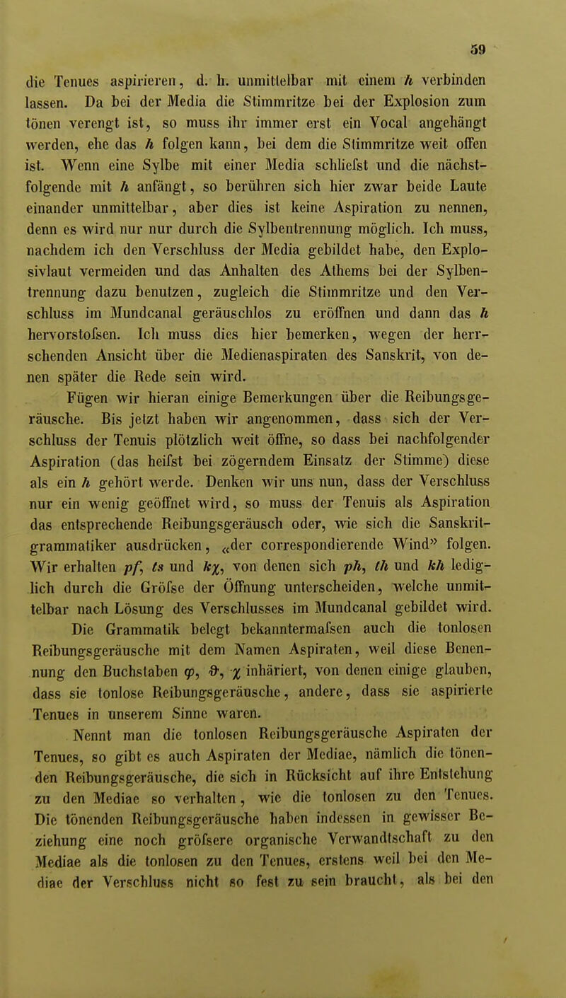 die Tenues aspirieren, d. h. unmitlelbar mit einem h verbinden lassen. Da bei der Media die Stimmritze bei der Explosion zum tönen verengt ist, so muss ihr immer erst ein Vocal angehängt werden, ehe das h folgen kann, bei dem die Stimmritze vi'eit offen ist. Wenn eine Sylbe mit einer Media schliefst und die nächst- folgende mit Ä anfängt, so berühren sich hier zwar beide Laute einander unmittelbar, aber dies ist keine Aspiration zu nennen, denn es wird nur nur durch die Sylbentrennung möglich. Ich muss, nachdem ich den Verschluss der Media gebildet habe, den Explo- sivlaut vermeiden und das Anhalten des Athems bei der Sylben- trennung dazu benutzen, zugleich die Stimmritze und den Ver- schluss im Mundcanal geräuschlos zu eröffnen und dann das h hervorstofsen. Ich muss dies hier bemerken, wegen der herr- schenden Ansicht über die Medienaspiraten des Sanskrit, von de- nen später die Rede sein wird. Fügen wir hieran einige Bemerkungen über die Reibungsge- räusche. Bis jetzt haben wir angenommen, dass sich der Ver- schluss der Tenuis plötzlich weit öffne, so dass bei nachfolgender Aspiration (das heifst bei zögerndem Einsatz der Stimme) diese als ein h gehört werde. Denken wir uns nun, dass der Verschluss nur ein wenig geöffnet wird, so muss der Tenuis als Aspiration das entsprechende Reibungsgeräusch oder, wie sich die Sanskrit- grammatiker ausdrücken, «der correspondierende Wind'^ folgen. Wir erhalten /j/j ts und lt%^ von denen sich pÄ, th und hh ledig- lich durch die Gröfse der Öffnung unterscheiden, welche unmit- telbar nach Lösung des Verschlusses im Mundcanal gebildet wird. Die Grammatik belegt bekanntermafsen auch die tonlosen Reibungsgeräusche mit dem Namen Aspiraten, weil diese Benen- nung den Buchstaben 9?, a-, inhäriert, von denen einige glauben, dass sie tonlose Reibungsgeräusche, andere, dass sie aspiriert« Tenues in unserem Sinne waren. Nennt man die tonlosen Reibungsgeräusche Aspiraten der Tenues, so gibt es auch Aspiraten der Mediae, nämhch die tönen- den Reibungsgeräusche, die sich in Rücksicht auf ihre Entstehung zu den Mediae so verhalten, wie die tonlosen zu den Tenues. Die tönenden Reibungsgeräusche haben indessen in gewisser Be- ziehung eine noch gröfserc organische Verwandtschaft zu den Mediae als die tonlosen zu den Tenues, erstens weil bei den Me- diae der Verschluss nicht so fest zu sein braucht, als bei den