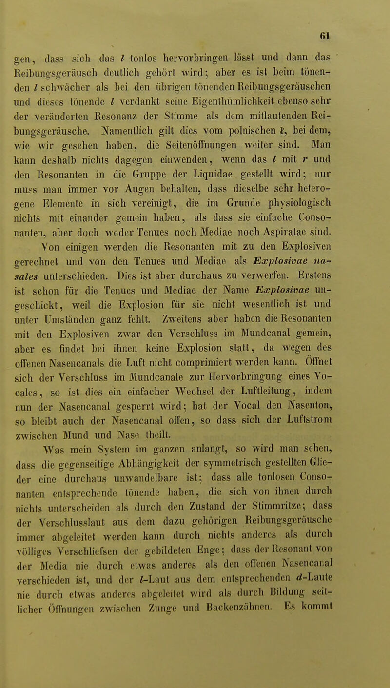 gen, dass sich das l tonlos hervorbringen lässt und dann das Reihungsgeräusch deutlich gehört wird', aber es ist beim tönen- den / schwächer als bei den übrigen tönenden Reibungsgeräuschen und dieses tönende / verdankt seine Eigenihümlichkeit ebenso sehr der veränderten Resonanz der Stimme als dem mitlaulenden Rei- bungsgeräusche. Namentlich gilt dies vom polnischen }, bei dem, wie wir gesehen haben, die SeitenölTnungen weiter sind. Man kann deshalb nichts dagegen einwenden, wenn das l mit r und den Resonanten in die Gruppe der Liquidae gestellt wird; nur muss man immer vor Augen behalten, dass dieselbe sehr hetero- gene Elemente in sich vereinigt, die im Grunde physiologisch nichts mit einander gemein haben, als dass sie einfache Conso- nanten, aber doch weder Tenues noch Mediae noch Aspiratae sind. Von einigen werden die Resonanten mit zu den Explosiven srerechnet und von den Tenues und Mediae als Explosivae na- sales unterschieden. Dies ist aber durchaus zu verwerfen. Erstens ist schon für die Tenues und Mediae der Name Explosivae un- geschickt, weil die Explosion für sie nicht wesentlich ist und unter Umständen ganz fehlt. Zweitens aber haben die Resonanten mit den Explosiven zwar den Verschluss im Mundcanal gemein, aber es findet bei ihnen keine Explosion statt, da wegen des offenen Nasencanals die Luft nicht comprimiert werden kann. Öffnet sich der Verschluss im Mundcanale zur Hervorbringung eines Vo- cales, so ist dies ein einfacher Wechsel der Luftleitung, indem nun der Nasencanal gesperrt wird; hat der Vocal den Nasenton, so bleibt auch der Nasencanal offen, so dass sich der Luftslrom zwischen Mund und Nase theilt. Was mein System im ganzen anlangt, so wird man sehen, dass die gegenseitige Abhängigkeit der symmetrisch gestellten Glie- der eine durchaus unwandelbare ist; dass alle tonlosen Conso- nanten entsprechende tönende haben, die sich von ihnen durch nichls unterscheiden als durch den Zustand der Stimmritze; dass der Verschlusslaut aus dem dazu gehörigen Reibungsgeräusche immer abgeleitet werden kann durch nichts anderes als durch völliges Verschlicfscn der gebildeten Enge; dass der Resonant von der Media nie durch etwas anderes als den offenen Nasencanal verschieden ist, und der /-Laut aus dem entsprechenden rf-Laule nie durch etwas anderes al)geleilct wird als durch Bildung seit- licher (Öffnungen zwischen Zunge und Backenzähnen. Es kommt