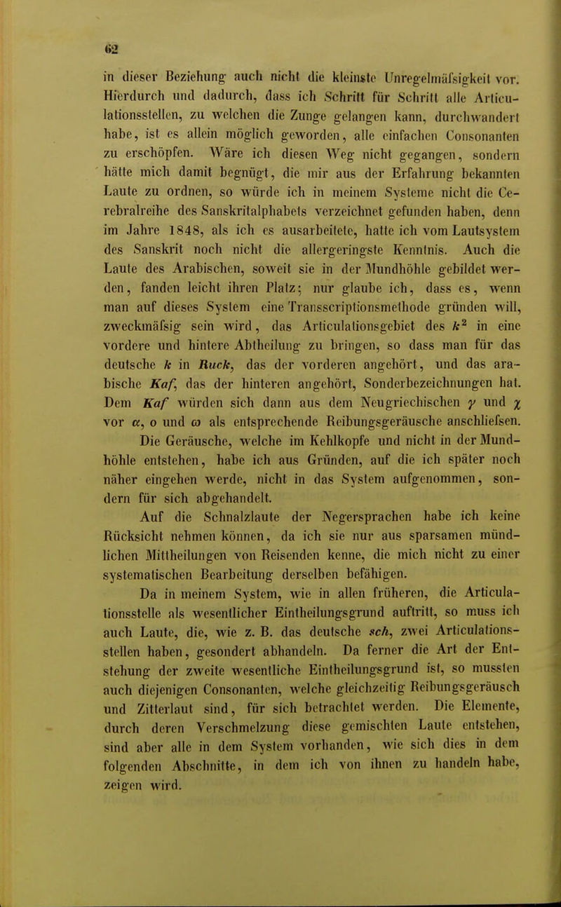 in dieser Beziehung auch nicht die kleinste Unregelmäfsigkeit vor. Hierdurch und dadurch, dass ich Schrift für Schritt alle Arlicu- lationsslellen, zu welchen die Zunge gelangen kann, durchwandert habe, ist es allein möglich geworden, alle einfachen Consonanten zu erschöpfen. Wäre ich diesen Weg nicht gegangen, sondern hätte mich damit begnügt, die mir aus der Erfahrung bekannten Laute zu ordnen, so würde ich in meinem Systeme nicht die Ce- rebralreihe des Sanskritalphabels verzeichnet gefunden haben, denn im Jahre 1848, als ich es ausarbeitete, hatte ich vom Lautsystem des Sanskrit noch nicht die allergeringste Kenntnis. Auch die Laute des Arabischen, soweit sie in der Mundhöhle gebildet wer- den, fanden leicht ihren Platz; nur glaube ich, dass es, wenn man auf dieses System eine Transscriptionsmethode gründen will, zweckmäfsig sein wird, das Articulalionsgebiet des in eine vordere und hintere Abtheilung zu bringen, so dass man für das deutsche Ar in Ruck, das der vorderen angehört, und das ara- bische Kaf, das der hinteren angehört, Sonderbezeichnungen hat. Dem Kaf würden sich dann aus dem Neugriechischen y und % vor K, 0 und ra als entsprechende Reibungsgeräusche anschliefsen. Die Geräusche, welche im Kehlkopfe und nicht in der Mund- höhle entstehen, habe ich aus Gründen, auf die ich später noch näher eingehen werde, nicht in das System aufgenommen, son- dern für sich abgehandelt. Auf die Schnalzlaute der Negersprachen habe ich keine Rücksicht nehmen können, da ich sie nur aus sparsamen münd- lichen Mitlheilungen von Reisenden kenne, die mich nicht zu einer systematischen Bearbeitung derselben befähigen. Da in meinem System, wie in allen früheren, die Articula- tionsstelle als wesentlicher Eintheilungsgrund auftritt, so muss ich auch Laute, die, wie z, B. das deutsche seh, zwei Articulafions- stellen haben, gesondert abhandeln. Da ferner die Art der Ent- stehung der zweite wesentliche Eintheilungsgrund ist, so mussten auch diejenigen Consonanten, welche gleichzeitig Reibungsgeräusch und Zitterlaut sind, für sich betrachtet werden. Die Elemente, durch deren Verschmelzung diese gemischten Laute entstehen, sind aber alle in dem System vorhanden, wie sich dies in dem folgenden Abschnitte, in dem ich von ihnen zu handeln habe, zeigen wird.