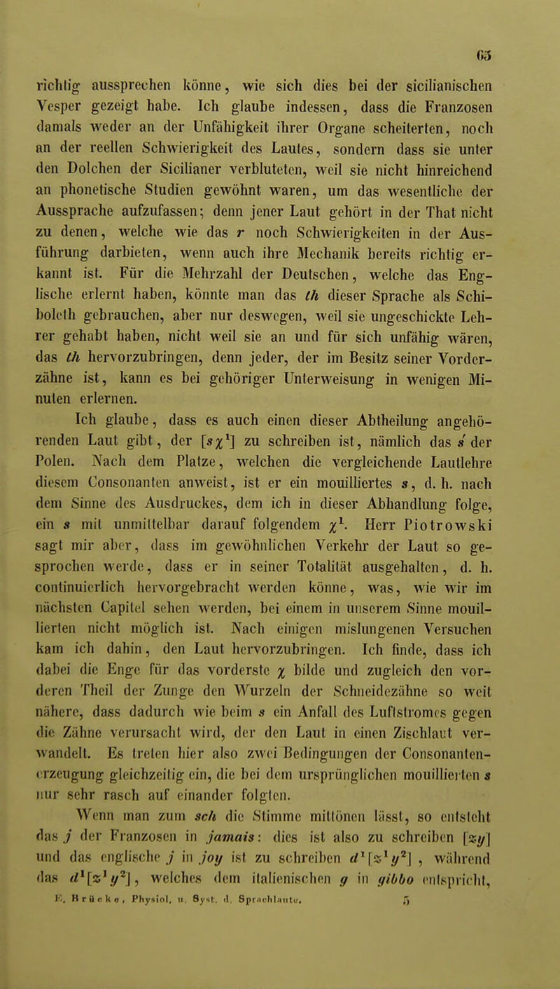 63 richtig aussprechen könne, wie sich dies bei der sicilianischen Vesper gezeigt habe. Ich glaube indessen, dass die Franzosen damals weder an der Unfähigkeit ihrer Organe scheiterten, noch an der reellen Schwierigkeit des Lautes, sondern dass sie unter den Dolchen der Sicilianer verbluteten, weil sie nicht hinreichend an phonetische Studien gewöhnt waren, um das wesentliche der Aussprache aufzufassen; denn jener Laut gehört in der That nicht zu denen, welche wie das r noch Schwierigkeiten in der Aus- führung darbieten, wenn auch ihre Mechanik bereits richtig er- kannt ist. Für die Mehrzahl der Deutschen, welche das Eng- lische erlernt haben, könnte man das Ih dieser Sprache als Schi- bolelh gebrauchen, aber nur deswegen, weil sie ungeschickte Leh- rer gehabt haben, nicht weil sie an und für sich unfähig wären, das Ih hervorzubringen, denn jeder, der im Besitz seiner Vorder- zähne ist, kann es bei gehöriger Unterweisung in wenigen Mi- nuten erlernen. Ich glaube, dass es auch einen dieser Abtheilung angeliö- renden Laut gibt, der [s%^} zu schreiben ist, nämlich das «der Polen. Nach dem Platze, welchen die vergleichende Lautlehre diesem Consonanten anweist, ist er ein mouilliertes s, d.h. nach dem Sinne des Ausdruckes, dem ich in dieser Abhandlung folge, ein s mit unmittelbar darauf folgendem Herr Piotrowski sagt mir aber, dass im gewöhnlichen Verkehr der Laut so ge- sprochen werde, dass er in seiner Totalität ausgehalten, d. h. continuierlich hervorgebracht werden könne, was, wie wir im nächsten Capilel sehen werden, bei einem in unserem Sinne mouil- lierten nicht möglich ist. Nach einigen mislungenen Versuchen kam ich dahin, den Laut hervorzubringen. Ich finde, dass ich dabei die Enge für das vorderste % bilde und zugleich den vor- deren Theil der Zunge den Wurzeln der Schneidezähne so weit nähere, dass dadurch wie beim s ein Anfall des Luflslromcs gegen die Zähne verursacht wird, der den Laut in einen Zischlaut ver- wandelt. Es treten hier also zwei Bedingungen der Consonanten- crzeugung gleichzeitig ein, die bei dem ursprünglichen mouillierten $ nur sehr rasch auf einander folgten. Wenn man zum sch die Stimme mittönen lässt, so entsteht das j der Franzosen in jamais: dies ist also zu schreiben [xy] und das englische./ '\n joy ist zu schreiben d^lz^y^] , während das rf*[«'y^J, welches dem italienischen g in tfibbo enispriclit, K. Brttcks, Physiol, u. Synt. il. Spriichlaiitu, ß