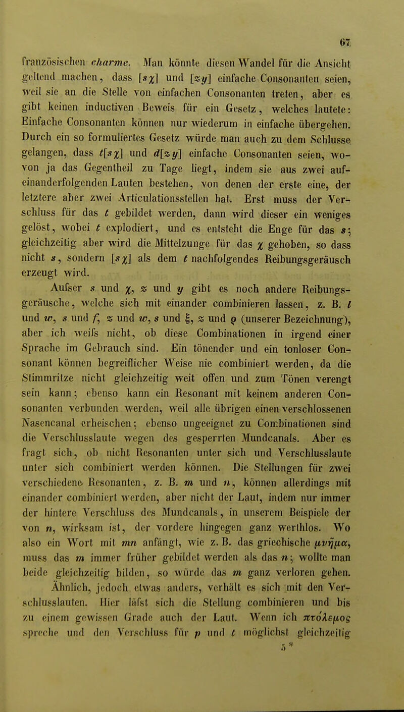 m französisrhen dmrme. Man könnte diesen Wandel für die Ansicht gellend machen, dass [sx\ und [%y] einfache Consonanfen seien, weil sie an die Stelle von einfachen Consonanten treten, aber es gibt keinen inductiven Beweis für ein Gesetz, welches lautete: Einfache Consonanten können nur wiederum in einfache übergehen. Durch ein so formuliertes Gesetz würde man auch zu dem Schlüsse, gelangen, dass t[sx\ und einfache Consonanten seien, wo- von ja das Gegentheil zu Tage hegt, indem sie aus zwei auf- einanderfolgenden Lauten bestehen, von denen der erste eine, der letztere aber zwei Articulationsstellen hat. Erst muss der Ver- schluss für das t gebildet werden, dann wird dieser ein weniges gelöst, wobei t explodiert, und es entsteht die Enge für das s\ gleichzeitig aber wird die Mittelzunge für das % gehoben, so dass nicht Ä, sondern [sx\ als dem « nachfolgendes Reibungsgeräusch erzeugt wird. Aufser s und %, % und y gibt es noch andere Reibungs- geräusche, welche sich mit einander combinieren lassen, z. B. l und w, s und % und w, s und |, z und q (unserer Bezeichnung), aber ich weifs nicht, ob diese Combinationen in irgend einer Sprache im Gebrauch sind. Ein tönender und ein tonloser Con- sonant können begreiflicher Weise nie combiniert werden, da die Stimmritze nicht gleichzeitig weit offen und zum Tönen verengt sein kann; ebenso kann ein Resonant mit keinem anderen Con- sonanten verbunden Averden, weil alle übrigen einen verschlossenen Nasencanal erheischen; ebenso ungeeignet zu Combinationen sind die Verschlusslaute wegen des gesperrten Mundcanals. Aber es fragt sich, ob nicht Resonantcn unter sich und Verschlusslaute unter sich combiniert werden können. Die Stellungen für zwei verschiedene- Resonantcn, z. B, m und 7i, können allerdings mit einander combiniert werden, aber nicht der Laut, indem nur immer der hintere Verschluss des Mundcanals, in unserem Beispiele der von n, wirksam ist, der vordere hingegen ganz wcrihlos. Wo also ein Wort mit mn anfängt, wie z. B. das griechische ^v^iia^ muss das m immer früher gebildet werden als das w; wollte man beide gleichzeitig bilden, so würde das m ganz verloren gehen. Ähnlich, jedoch etwas anders, verhält es sich mit den Ver- schlusslauten. Hier läfst sich die Stellung combinieren und bis zu einem gewissen Grade auch der Laut. Wenn ich JttoXsfiog spreche und den Verschluss für p und c möglichst gleiclizeilig .5*