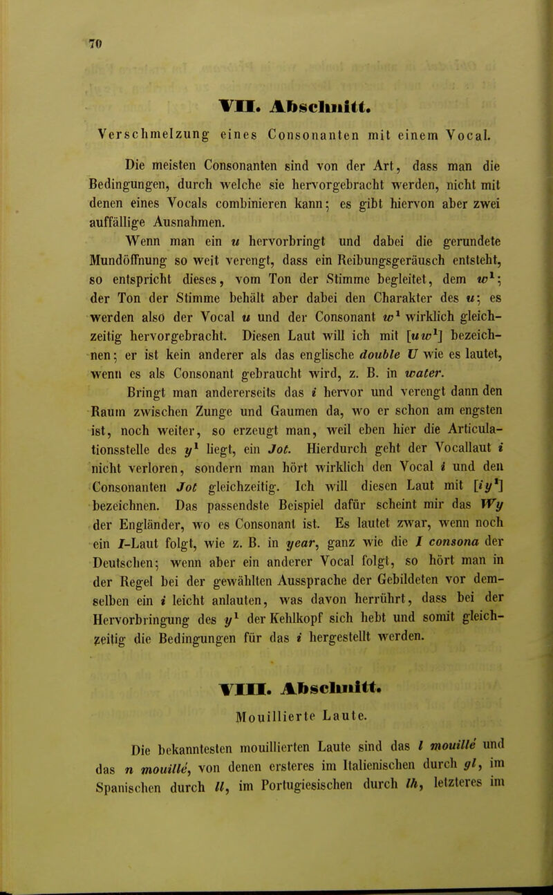 TU* Abscliiiiti. Verschmelzung eines Consonanten mit einem Vocal. Die meisten Consonanten sind von der Art, dass man die Bedingungen, durch welche sie hervorgebracht w^erden, nicht mit denen eines Vocals combinieren kann; es gibt hiervon aber zwei auffällige Ausnahmen. Wenn man ein u hervorbringt und dabei die gerundete Mundöffnung so weit verengt, dass ein Reibungsgeräusch entsteht, so entspricht dieses, vom Ton der Stimme begleitet, dem u?^; der Ton der Stimme behält aber dabei den Charakter des «•, es werden also der Vocal u und der Consonant wirklich gleich- zeitig hervorgebracht. Diesen Laut will ich mit [uw^] bezeich- nen ; er ist kein anderer als das englische double U wie es lautet, wenn es als Consonant gebraucht wird, z. B. in water. Bringt man andererseits das i hervor und verengt dann den Raum zwischen Zunge und Gaumen da, wo er schon am engsten ist, noch weiter, so erzeugt man, weil eben hier die Articula- tionsstelle des liegt, ein Joe. Hierdurch geht der Vocallaut i nicht verloren, sondern man hört wirklich den Vocal i und den Consonanten Jot gleichzeitig. Ich will diesen Laut mit [iy*] bezeichnen. Das passendste Beispiel dafür scheint mir das Wy der Engländer, wo es Consonant ist. Es lautet zwar, wenn noch ein J-Laut folgt, wie z. B. in year, ganz wie die I consona der Deutschen; wenn aber ein anderer Vocal folgt, so hört man in der Regel bei der gewählten Aussprache der Gebildeten vor dem- selben ein i leicht anlauten, was davon herrührt, dass bei der Hervorbringung des y^ der Kehlkopf sich hebt und somit gleich- zeitig die Bedingungen für das i hergestellt werden. Till. Aliscliiiitt. Mouillierte Laute. Die bekanntesten mouillierten Laute sind das / mouille und das n mouille^ von denen ersteres im Italienischen durch gl^ im Spanischen durch W, im Portugiesischen durch /ä, letzteres im