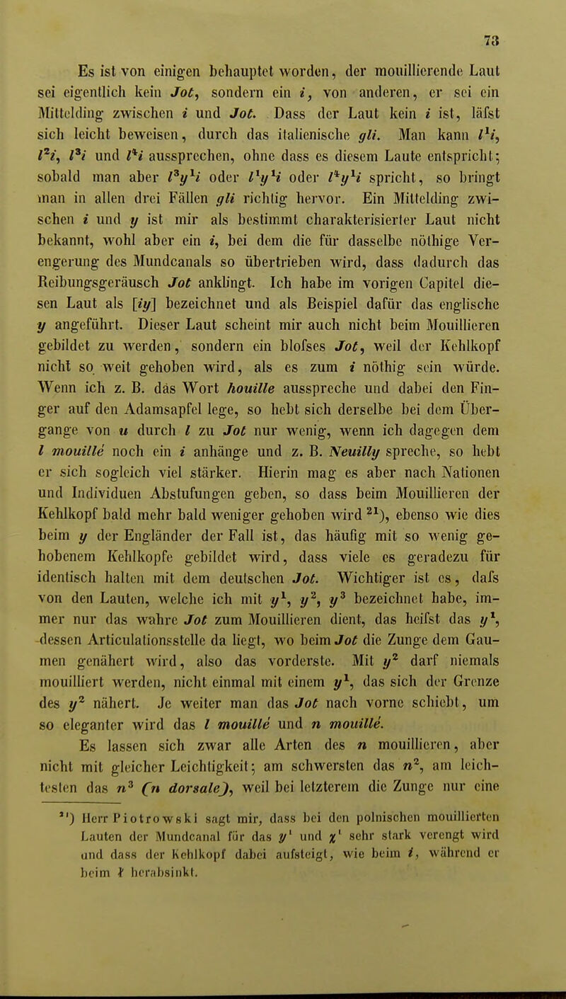 Es ist von einigen behauptet worden, der mouillierende Laut sei eigentlich kein Jot, sondern ein i, von anderen, er sei ein Miltclding zwischen i und Jot. Dass der Laut kein i ist, läfst sich leicht beweisen, durch das italienische gli. Man kann iH, /'i und iH aussprechen, ohne dass es diesem Laute entspricht; sobald man aber l^yH oder l^yH oder l^yH spricht, so bringt man in allen drei Fällen gli richtig hervor. Ein Mittelding zwi- schen i und y ist mir als bestimmt charakterisierler Laut nicht bekannt, wohl aber ein «, bei dem die für dasselbe nölhige Ver- engerung des Mundcanals so übertrieben wird, dass dadurch das Reibungsgeräusch Jot ankhngt. Ich habe im vorigen Capitel die- sen Laut als py] bezeichnet und als Beispiel dafür das englische y angeführt. Dieser Laut scheint mir auch nicht beim Mouillieren gebildet zu Averden, sondern ein blofses Jot^ weil der Kehlkopf nicht so weit gehoben wird, als es zum i nölhig sein würde. Wenn ich z. B. das Wort houille ausspreche und dabei den Fin- ger auf den Adamsapfel lege, so hebt sich derselbe bei dem Über- gange von u durch l zu Jot nur wenig, wenn ich dagegen dem / mouille noch ein i anhänge und z. B. Neuilly spreche, so hebt er sich sogleich viel stärker. Hierin mag es aber nach Nationen und Individuen Abstufungen geben, so dass beim Mouillieren der Kehlkopf bald mehr bald weniger gehoben wird ^^), ebenso wie dies beim y der Engländer der Fall ist, das häufig mit so wenig ge- hobenem Kehlkopfe gebildet wird, dass viele es geradezu für identisch halten mit dem deutschen Jot. Wichtiger ist es, dafs von den Lauten, welche ich mit y^, y^, y^ bezeichnet habe, im- mer nur das wahre Jot zum Mouillieren dient, das heifst das -dessen Articulationsstelle da liegt, wo beim Jot die Zunge dem Gau- men genähert wird, also das vorderste. Mit y^ darf niemals mouilliert werden, nicht einmal mit einem y^, das sich der Grenze des y^ nähert. Je weiter man das Jot nach vorne schiebt, um so eleganter wird das / mouille und » mouille. Es lassen sich zwar alle Arten des n mouillieren, aber nicht mit gleicher Leichtigkeit; am schwersten das am leich- testen das C« dorsale^.) weil bei letzterem die Zunge nur eine ) HeiT Piotrowski sagt mir, dass bei den polnischen mouiiliertL'n Lauten der Mundcanal für das und %^ sehr stark verengt wird und dass der Kehlkopf dabei aufsteigt, wie beim i, während er beim f herabsinkt.