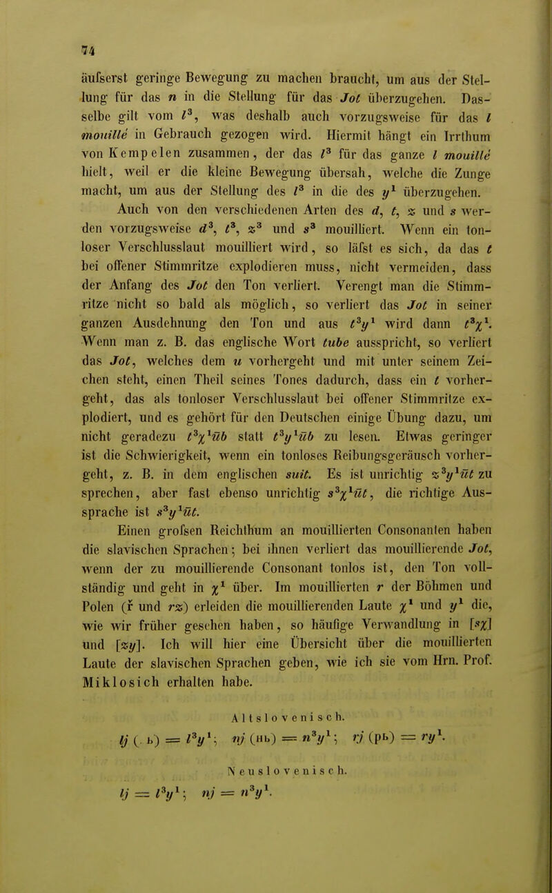 iiufserst geringe Bewegung zu machen braucht, um aus der Stel- lung für das n in die Stellung für das Jof überzugehen. Das- selbe gilt vom l^, was deshalb auch vorzugsweise für das l monille in Gebrauch gezogen wird. Hiermit hängt ein Irrthum von Kempelen zusammen, der das für das ganze l mouille hielt, weil er die kleine Bewegung übersah, welche die Zunge macht, um aus der Stellung des in die des überzugehen. Auch von den verschiedenen Arten des rf, t, z und s wer- den vorzugsweise d', und mouiUiert. Wenn ein ton- loser Verschlusslaut mouilliert wird, so läfst es sich, da das t bei offener Stimmritze explodieren muss, nicht vermeiden, dass der Anfang des Jot den Ton verhert. Verengt man die Stimm- ritze nicht so bald als möglich, so verliert das Joe in seiner ganzen Ausdehnung den Ton und aus e^i/^ wird dann e^x^. Wenn man z. B. das englische Wort tube ausspricht, so verhert das Jot, welches dem u vorhergeht und mit unter seinem Zei- chen steht, einen Theil seines Tones dadurch, dass ein t vorher- geht, das als tonloser Verschlusslaut bei offener Stimmritze ex- plodiert, und es gehört für den Deutschen einige Übung dazu, um nicht geradezu t^%^üb statt t^y^üb zu lesen. Etwas geringer ist die Schwierigkeit, wenn ein tonloses Reibungsgeräusch vorher- geht, z. B. in dem englischen suit. Es ist unrichtig z^y^üt zvl sprechen, aber fast ebenso unrichtig s^%^üt^ die richtige Aus- sprache ist s^y^üt. Einen grofsen Reichthum an mouillierten Consonanfen haben die slavischen Sprachen; bei ihnen verliert das mouillierende Jot^ wenn der zu mouillierende Consonant tonlos ist, den Ton voll- ständig und geht in über. Im mouillierten r der Böhmen und Polen (f und rz) erleiden die mouillierenden Laute %^ und y^ die, wie wir früher gesehen haben, so häufige Verwandlung in und \zy]. Ich will hier eine Übersicht über die mouiUierten Laute der slavischen Sprachen geben, wie ich sie vom Hrn. Prof. Miklosich erhalten habe. Altslovenisch. Ij ( b) = l^y^, n? (Hb) = n^y^; rj (pb) = ry\ N e u s 1 0 V e n i s c h.