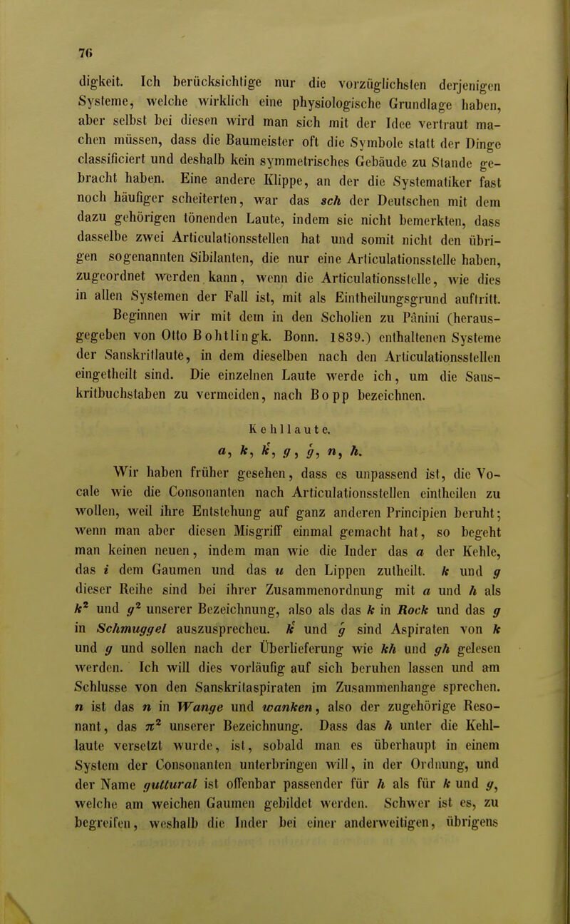 digkeit. Ich berücksichtige nur die vorzügiichslcn derjenigen Systeme, welche wirklich eine physiologische Grundlage haben, aber selbst bei diesen wird man sich mit der Idee vertraut ma- chen müssen, dass die Baumeister oft die Symbole statt der Dinge classificiert und deshalb kein symmetrisches Gebäude zu Stande ge- bracht haben. Eine andere Klippe, an der die Systematiker fast noch häufiger scheiterten, war das sch der Deutschen mit dem dazu gehörigen tönenden Laute, indem sie nicht bemerkten, dass dasselbe zwei Articulationsstellen hat und somit nicht den übri- gen sogenannten Sibilanten, die nur eine Arliculationsstelle haben, zugeordnet werden kann, wenn die Articulationsstelle, wie dies in allen Systemen der Fall ist, mit als Eintheilungsgrund auftritt. Beginnen wir mit dem in den Scholien zu Pänini (heraus- gegeben von Otto Bohtlingk. Bonn. 1839.) enthaltenen Systeme der Sanskrillaute, in dem dieselben nach den Articulationsstellen eingetheilt sind. Die einzelnen Laute werde ich, um die Sans- kritbuchstaben zu vermeiden, nach Bopp bezeichnen. Kehllaute. ^'5 ff, ff, h. Wir haben früher gesehen, dass es unpassend ist, die Vo- cale wie die Consonanten nach Articulationsstellen einthcilen zu wollen, weil ihre Entstehung auf ganz anderen Principien beruht; wenn man aber diesen MisgrifF einmal gemacht hat, so begeht man keinen neuen, indem man wie die Inder das a der Kehle, das i dem Gaumen und das u den Lippen zutheilt. k und g dieser Reihe sind bei ihrer Zusammenordnung mit a und h als /f* und ff^ unserer Bezeichnung, also als das k in Rock und das p in Schmuggel auszusprecheu. Ar und g sind Aspiraten von k und g und sollen nach der Überlieferung wie kh und gh gelesen werden. Ich will dies vorläufig auf sich beruhen lassen und am Schlüsse von den Sanskritaspiraten im Zusammenhange sprechen. n ist das n in Wange und wanken, also der zugehörige Reso- nant, das jr* unserer Bezeichnung. Dass das h unter die Kehl- laute versetzt wurde, ist, sobald man es überhaupt in einem System der Consonanten unterbringen will, in der Ordnung, und der Name guttural ist offenbar passender für h als für k und y, welche am weichen Gaumen gebildet werden. Schwer ist es, zu begreifen, weshalb die Inder bei einer anderweitigen, übrigens