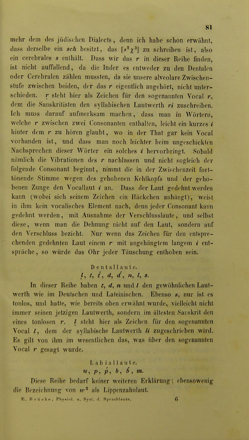 mehr (leiti des jüdischen Dialocis, denn ich habe schon erwähnt, dass derselbe ein sch besitzt, das [if'^x^] zw schreiben ist, also ein cerebrales s enihält. Dass wir das r in dieser Reihe finden, ist nicht auffallend, da die Inder es entweder zu den Dentalen oder Cerebralen zählen mussten, da sie unsere alveolare Zwischen- stufe zwischen beiden, der das r eigentlich angehört, nicht unter- schieden, r steht hier als Zeichen für den sogenannten Vocal r, dem die Sanskritisten den syllabischen Lautwerth ri zuschreiben. Ich muss darauf aufmerksam machen, dass man in Wörtern, welche r zwischen zwei Consonanten enthallen, leicht ein kurzes i hinter dem r zu hören glaubt, wo in der That gar kein Vöcal vorhanden ist, und dass man noch leichter beim unffeschicklfu Nachsprechen dieser Wörter ein solches i hervorbringt. Sobald nämlich die Vibrationen des r nachlassen und nicht sogleich der folgende Consonant beginnt, nimmt die in der Zwischenzeit forl- tönende Stimme wegen des gehobenen Kehlkopfs und der geho- benen Zunge den Vocallaul / an, Dass der Laut gedehnt werden kann (wobei sich seinem Zeichen ein Häckchen anhängt), weist in ihm kein vocalisches Element nach, denn jeder Consonant kann gedehnt werden, mit Ausnahme der Verschlusslaute, und selbst diese, wenn man die Dehnung nicht auf den Laut, sondei'n auf den Verschluss bezieht. Nur wenn das Zeichen für den entspre- chenden gedehnten Laut einem r mit angehängtem langem i ent- spräche , so würde das Ohr jeder Täuschung enthoben sein. Dentallaute. /, rf, </, », ^, s. In dieser Reihe haben ^, rf, n und l den gewöhnlichen Laut- wcrth wie im Deutschen und Lateinischen. Ebenso nur ist es tonlos, und hatte, wie bereits oben erwähnt wurde, vielleicht nicht immer seinen jetzigen Laulwerth, sondern im älleslen Sanskrit den eines tonlosen r. l steht hier als Zeichen für den sogenannten Vocal dem der syllabische Lautwerlh Ii zugeschrieben wird. Es gilt von ihm im wesentlichen das, was über den sogenannten Vocal r gesagt wurde. Labiallaute. «, P, f>, <?, m. Diese Reihe bedarf keiner weiteren Erklärung; ebensowenig die Bezeichnung von als Lippcnzahnlaut. E, nrilckr, Phy«iol. u. Syiil. «1. flprnchUiitc. 6