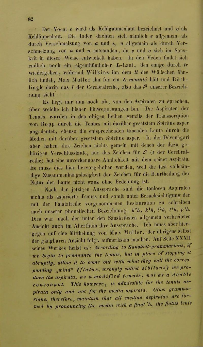 Der Vocal e wird als Kchlgaiimonlaul bezeichnet und o als Kelillippenlaiit. Die Inder dachten sich nämlich e allgemein als durch Verschmelzung von a und /, o allgemein als durch Ver- schmelzung von a und u entstanden, da e und o sich im Sans- krit in dieser Weise entwickelt haben. In den Veden findet sich endlich noch ein eigcnthümlicher Z>-Laut, den einige durch Ir wiedergeben, während Wilkins ihn dem U des Wälischen ähn- lich findet, Max Müller ihn für ein L mouille hält und Böth- linffk darin das l der Cercbralreihe, also das l^ unserer Bezeich- nung sieht. Es liegt mir mm noch ob, von den Aspiraten zu sprechen, über welche ich bisher hinweggegangen bin. Die Aspiraten der Tenues wurden in den obigen Reihen gemäls der Transscription von Bopp durch die Tenues mit darüber gesetztem Spiritus asper angedeutet, ebenso die entsprechenden tönenden Laute durch die Medien mit darüber gesetztem Spiritus asper. In der Devanägari aber haben ihre Zeichen nichts gemein mit denen der dazu ge- hörigen Verschlusslaute, nur das Zeichen für (t der Cerebral- reihe) hat eine unverkennbare Ähnlichkeit mit dem seiner Aspirata. Es muss dies hier hervorgehoben werden, weil die fast vollstän- dige Zusammenhangslosigkeit der Zeichen für die Beurlheilung der Natur der Laute nicht ganz ohne Bedeulung ist. Nach der jetzigen Aussprache sind die tonlosen Aspiraten nichts als aspirierte Tenues und somit unter Berücksichtigung der mit der Palatalreihe vorgenommenen Restauration zu schreiben nach unserer phonetischen Bezeichnung: ftVt, c'^h, t% p^h. Dies war nach der unter den Sanskritisten allgemein verbreiteten Ansicht auch im Alterlhum ihre Aussprache. Ich muss aber hier- gegen auf eine Mittheilung von Max Müller, der übrigens selbst der gangbaren Ansicht folgt, aufmerksam machen. Auf Seite XXXII seines Werkes heifst es: According Co SanskrU-grammarians, if we hegin to pronounce the fenuis, bul in place of stopping it abrupfiy, allow it to come out with what they call the corres- ponriing ,,tvlmV' Qflatus, wrongly called sibilanO tcepro- dnce the aspirata, as a modified tenuis, not as a double consonant. This however, is admissible for the tenuis as- pirata only and not for the media aspirata. Other gramma- rians, therefore, maintain that all mediae aspiratae are for- med by pronouncing the media with a final Ii, the flatus lenis