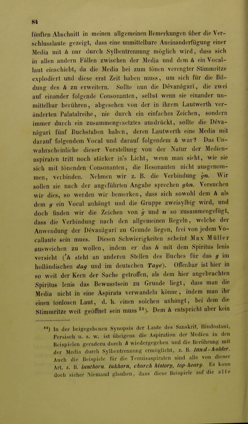 fünften Abschnilt in meinen allgemeinen Bemerkungen über die Ver- schlusslaute gezeigt, dass eine unmittelbare Aneinanderfügung einer Media mit h nur durch Sylbentrennung möglich wird, dass sich in allen andern Fällen zwischen der Media und dem h ein Vocal- laut einschiebt, da die Media bei zum tönen verengter Stimmritze explodiert und diese erst Zeit haben muss, um sich für die Bil- dung des h zu erweitern. Sollte nun die Devanägari, die zwei auf einander folgende Consonanten, selbst wenn sie einander un- mittelbar berühren, abgesehen von der in ihrem Lautwerth ver- änderten Palatalreihe, nie durch ein einfaches Zeichen, sondern immer durch ein zusammengesetztes ausdrückt, sollte die Deva- nägari fünf Buchslaben habin, deren Lautwerth eine Media mit darauf folgendem Vocal und darauf folgendem h war'? Das Un- wahrscheinliche dieser Vorstellung von der Nalur der Medien- aspiraten tritt noch stärker in's Licht, wenn man sieht, wie sie sich mit tönenden Consonanten, die Resonanten nicht ausgenom- men, verbinden. Nehmen wir z. B. die Verbindung gn. Wir sollen sie nach der angeführten Angabe sprechen ghn. Versuchen wir dies, so werden wir bemerken, dass sich sowohl dem h als dem g ein Vocal anhängt und die Gruppe zweisylbig wird, und doch finden wir die Zeichen von g und n so zusammengefügt, dass die Verbindung nach den allgemeinen Regeln, welche der Anwendung der Devanägari zu Grunde liegen, frei von jedem Vo- callaule sein muss. Diesen Schwierigkeiten scheint Max Müller ausweichen zu wollen, indem er das h mit dem Spiritus lenis versieht (h steht an anderen Stellen des Buches für das g im holländischen dag und im deutschen Tage). Offenbar ist hier in so weit der Kein der Sache getroffen, als dem hier angebrachten Spiritus lenis das Bewusstsein zu Grunde hegt, dass man die Media nicht in eine Aspirata verwandeln könne, indem man ihr einen tonlosen Laut, d. h. einen solchen anhängt, bei dem die Stimmritze weit geöffnet sein muss ^^). Dem h entspricht aber kein »*) In der beigegebenen Synopsis der Laute des Sanskrit, Hindoslani, Persisch u. s. w. ist übrigens die Aspiration der Medien in den Beispielen geradezu dnrcli h wiedergegeben und die Berührung mit der Media durch Sylbentrennung ermöglicht, z. B. land-holder. Auch die Beispiele für die Tenuisaspiraten sind alle von dieser Art. z. B. lanthorn. inhhorn, church history, top-heary. Es kann doch sicher INiemaml glauben, dass diese Beispiele auf die alle