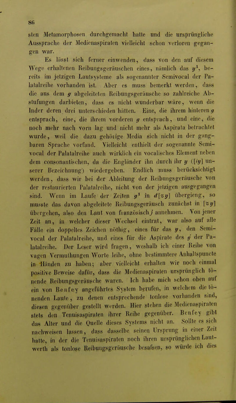 8G slen Metamorphosen durchgemacht hatte und die ursprüngliche Aussprache der Medienaspiraten vielleicht schon verloren gegan- gen war. Es lässt sich ferner einwenden, dass von den auf diesem Wege erhaltenen Reibungsgeräuschen eines, nämlich das y^, be- reits im jetzigen Lautsysleme als sogenannter Semivocal der Pa- latalreihe vorhanden ist. Aber es muss bemerkt werden, dass die aus dem ff abgeleitetisn Reibungsgeräusche so zahlreiche Ab- stufungen darbieten, dass es nicht wunderbar wäre, wenn die Inder deren drei unterschieden hätten. Eine, die ihrem hinteren entsprach, eine, die ihrem vorderen g entsprach, und eine, die noch mehr nach vorn lag und nicht mehr als Aspirata betrachtet wurde, weil die dazu gchöiige Media sich nicht in der gang- baren Sprache vorfand. Vielleicht enthielt der sogenannte Semi- vocal der Palatalreihe auch wirklich ein vocalisches Element neben dem consonantischen, da die Engländer ihn durch ihr y {[iy] un- serer Bezeichnung) wiedergeben. Endlich muss berücksichtigt werden, dass wir bei der Ableitung der Reibungsgeräusche von der restaurierten Palatalreihe, nicht von der jetzigen ausgegangen sind. Wenn im Laufe der Zeiten .9* in d[zy] übergieng, so mussle das davon abgeleitete Reibungsgeräusch zunächst in \%y] übergehen, also den Laut von französisch./ annehmen. Von jener Zeit an, in welcher dieser Wechsel eintrat, war also auf alle Fälle ein doppeltes Zeichen nöthig, eines für das y, den Semi- vocal der Palatalreihe, und eines für die Aspirate des g' der Pa- latal reihe. Der Leser wird fragen, weshalb ich einer Reihe von vagen Vermulhungen Worte leihe, ohne bestimmtere Anhallspuncte in Händen zu haben; aber vielleicht erhalten wir noch einmal positive Beweise dafür, dass die Medienaspiraten ursprünglich tö- nende Reibungsgeräusche waren. Ich habe mich schon oben auf ein von Benfey angeführtes System berufen, in welchem die tö- nenden Laute, zu denen entsprechende tonlose vorhanden sind, diesen gegenüber gestellt werden. Hier stehen die Medienaspiraten stets den Tenuisaspiraten ihrer Reihe gegenüber. Benfey gibt das Alter und die Quelle dieses Systems nicht an. Sollte es sich nachweisen lassen, dass dasselbe seinen Ursprung in einer Zeit hatte, in der die Tenuisaspiraten noch ihren ursprünglichen Laut- werth als tonlose Reibungsgeräusche besafsen, so würde ich dies