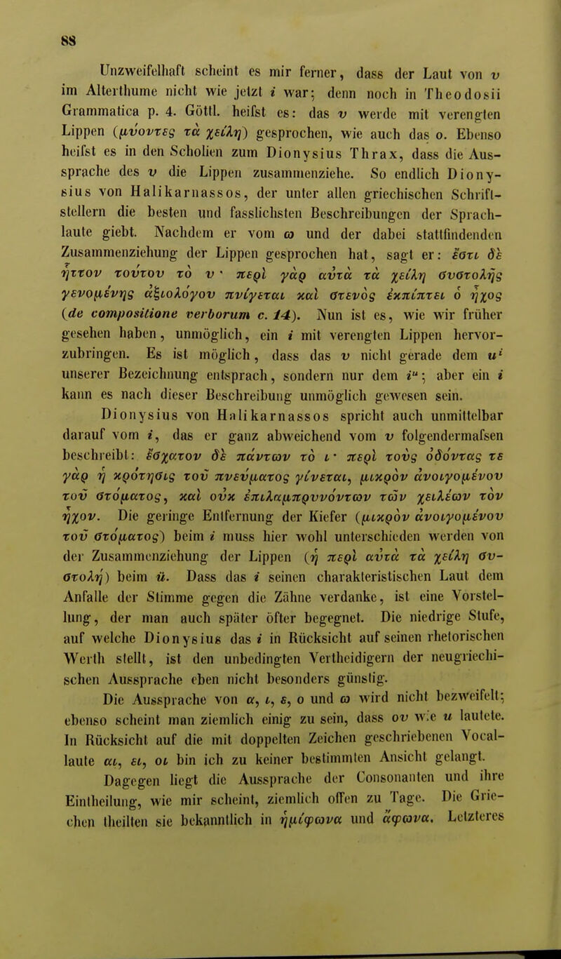 Unzweifelhaft scheint es mir ferner, dass der Laut von v im AlterIhume nicht wie jetzt i war; denn noch in Theodosii Grammatica p. 4. Göttl. heifst es: das v werde mit vereng-len Lippen ([ivovteg rä %Hkri) gesprochen, wie auch das o. Ebenso heifst es in den Scholien zum Dionysius Thrax, dass die Aus- sprache des V die Lippen zusammenziehe. So endlich Diony- sius von Halikarnassos, der unter allen griechischen Schrift- stellern die besten und fasslichsten Beschreibungen der Sprach- laute giebt. Nachdem er vom o) und der dabei stattfindenden Zusammenziehung der Lippen gesprochen hat, sagt er: ioxi, de rjTtov xovrov x6 v  nsQl yciQ avTO. xa X^^^^ övöxoXijg yevo^svrjg a^toXoyov nvCytxcci xccl axavog ixitinxet 6 rixog {de compositione verborum c. 14), Nun ist es, wie wir früher gesehen haben, unmöglich, ein i mit verengten Lippen hervor- zubringen. Es ist möglich, dass das v nicht gerade dem unserer Bezeichnung entsprach, sondern nur dem aber ein i kann es nach dieser Beschreibung unmöglich ge.Avesen sein. Dionysius von Hnlikarnassos spricht auch unmittelbar darauf vom «, das er ganz abweichend vom v folgendermafsen beschreibt: Egxkxov 8e jtävxcov xd t' tcsqI xovg odovxag xs yccQ 7} XQOxrjüig xov nvevfiaxog ytverai, fitXQOv dvocyofiivov xov axofiaxog, xccl ovx sjtila^itQvvovxov xäv ;|r£t.A£'aJv xov rixov. Die geringe Entfernung der Kiefer {y^LXQov avotyo^ävov xov öxo^axog) beim / muss hier wohl unterschieden werden von der Zusammonziehung der Lippen (9^ jce^l avtcc xä x^^^V axoXi]) beim ü. Dass das i seinen charakteristischen Laut dem Anfalle der Stimme gegen die Zähne verdanke, ist eine Vorstel- lung, der man auch später öfter begegnet. Die niedrige Stufe, auf welche Dionysius das i in Rücksicht auf seinen rhetorischen Werth stellt, ist den unbedingten Vertheidigern der neugriechi- schen Aussprache eben nicht besonders günstig. Die Aussprache von a, i, s, o und oj wird nicht bezweifelt; ebenso scheint man ziemlich einig zu sein, dass ov wie u lautete. In Rücksicht auf die mit doppelten Zeichen geschriebenen Vocal- laute at, et, et bin ich zu keiner bestimmten Ansicht gelangt. Dagegen liegt die Aussprache der Consonanten und ihre Einlheilung, wie mir scheint, ziemüch offen zu Tage. Die Grie- chen tlieillen sie bekanntlich in ruiCcpava und «(foiva. Letzteres