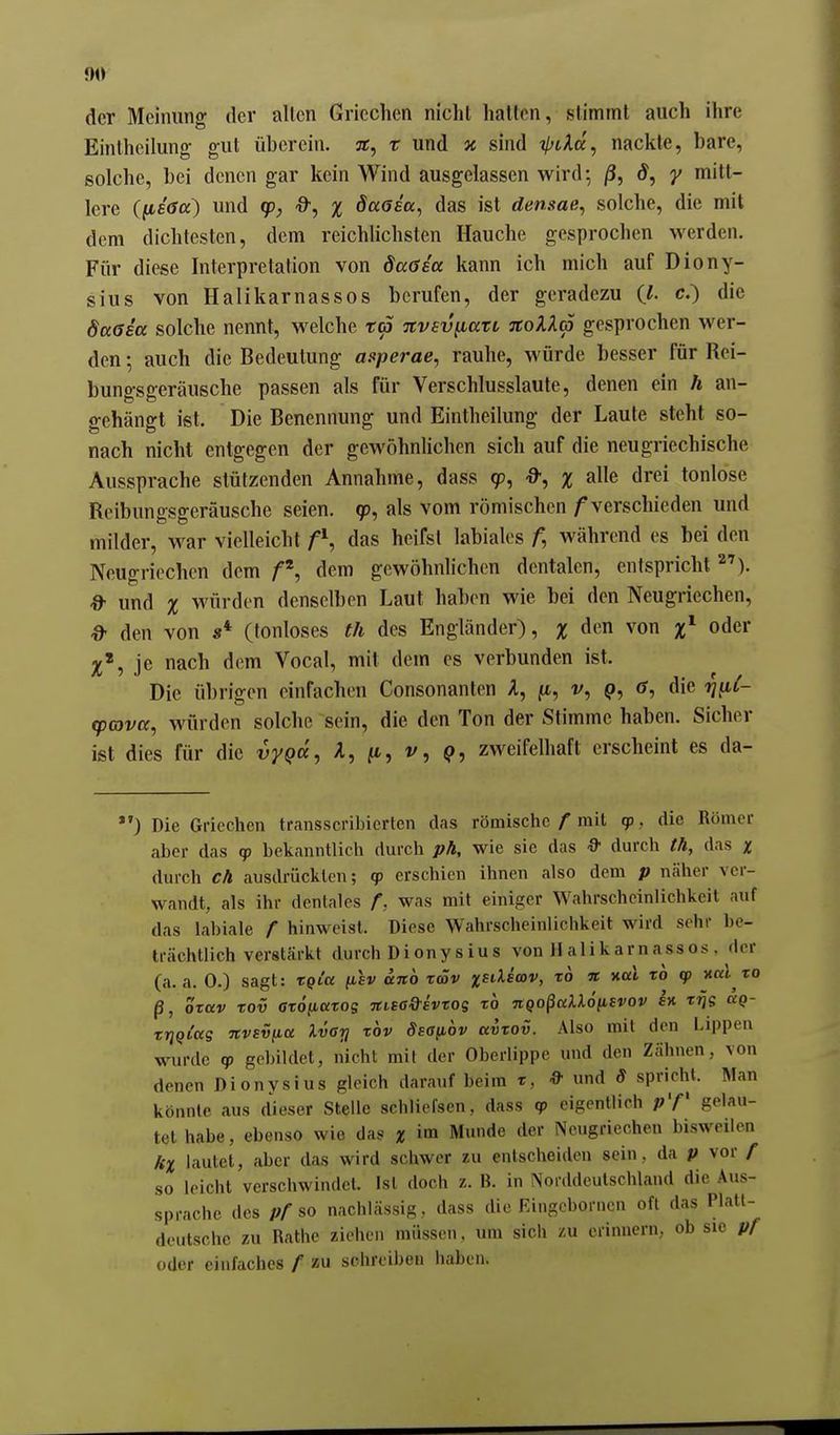 9« der Meinung der allen Griechen nicht haiton, stimmt auch ihre Eintheilung- gut übercin. 3C, x und v. sind t^iAa, nackte, bare, solche, bei denen gar kein Wind ausgelassen wird-, j3, d, y mitt- lere (^s6a^ und (p, d-, % daasa, das ist densae, solche, die mit dem dichtesten, dem reichlichsten Hauche gesprochen werden. Für diese Interpretation von daGsa kann ich mich auf Diony- sius von Halikarnassos berufen, der geradezu c.) die daßea solche nennt, welche ta nvEv^ati TCoXXa gesprochen wer- den ; auch die Bedeutung mperae, rauhe, würde besser für Rei- bungsgeräusche passen als für Verschlusslaute, denen ein h an- gehängt ist. Die Benennung und Eintheilung der Laute steht so- nach nicht entgegen der gewöhnlichen sich auf die neugriechische Aussprache stützenden Annahme, dass 9), -9-, % alle drei tonlose Reibuno-sfferäusche seien. 9, als vom römischen f verschieden und milder, war vielleicht f^, das heifsl labiales während es bei den Neugriechen dem dem gewöhnlichen dentalen, entspricht ^'). !& und % würden denselben Laut haben wie bei den Neugriechen, ^ den von s* (tonloses th des Engländer), % den von oder je nach dem Vocal, mit dem es verbunden ist. Die übrigen einfachen Consonanten A, jt, v, (>, die ti^C- rpavcc, würden solche sein, die den Ton der Stimme haben. Sicher ist dies für die vyQcc, A, jt, v, q, zweifelhaft erscheint es da- ) Die Griechen transscribiertcn das römische / mit qp , die Römer aber das q? bekanntlich durch ph, wie sie das ■9' durch th, das % durch cA ausdrückten; qp erschien ihnen also dem p näher ver- wandt, als ihr dentales f, was mit einiger Wahrscheinlichkeit auf das labiale f hinweist. Diese Wahrscheinlichkeit wird sehr be- trächtlich verstärkt durch Dionysius von Halikarnassos, der (a. a. 0.) sagt: tQtcc (isv uno räv jjsdsmv, to n mal xo cp nal to ß, orav xov ctoftatos Ttisa&ivtog xo nqo^aXlöiLivov h xrjs äg- xrjQi'ag nvsüiia Ivarj xov dsa^iov avxov. Also mit den Lippen wurde «p gebildet, nicht mil der Oberlippe und den Zähnen, von denen Dionysius gleich darauf beim x, & und S spricht. Man könnte aus dieser Stelle schliefsen, dass tp eigentlich gelau- tet habe, ebenso wie das x im Munde der Neugriechen bisweilen kx lautet, aber das wird schwer zu entscheiden sein, da p vor / so leicht verschwindet. Ist doch z. B. in Norddeutschland die Aus- sprache des Pf so nachlässig, dass die Eingeborncn oft das Platt- deutsche zu Rathe ziehen müssen, um sich zu erinnern, ob sie pr oder einfaches / zu schreiben haben.