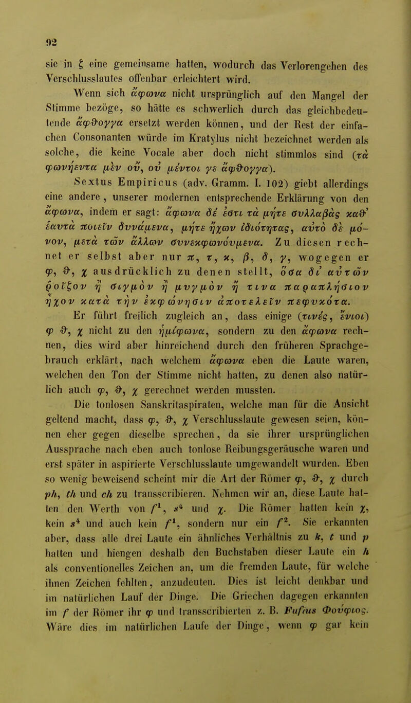 sie in g eine gemeinsame hatten, wodurch das Verlorengehen des Verschlusslautes offenbar erleichtert wird. Wenn sich arpcava nicht ursprünglich auf den Mangel der Stimme bezöge, so hätte es schwerlich durch das gleichbedeu- tende äipd'oyya ersetzt werden können, und der Rest der einfa- chen Consonanten würde im Kratylus nicht bezeichnet werden als solche, die keine Vocale aber doch nicht stimmlos sind (ra cpcovijevta fihv ov, ov [isvtot ys acp&oyya^. Sextus Empiricus (adv. Gramm. I. 102) giebt allerdings eine andere , unserer modernen entsprechende Erklärung von den acpcovcc, indem er sagt: acpava de satt rä ^rixs GvXlaßag xad-' iavrä Ttoutv dvvd^sva, [iijxs •rjxo'iv idiotrjxag, avto de fio- vov, fisra täv äXXcov 6vv£xg)(ov6v[i£va. Zu diesen rech- net er selbst aber nur jc, t, x, /3, d, y, wogegen er gj, ■9', X ausdrücklich zu denen stellt, Ö6u dt avxcäv Qot^ov 'rj (Siyiiov 'rj ^vyfiov ^ xtva 7taQttitki]0iov rjxov xaxä f^v sxcp covtjölv djtoxslstv TCEcpvxoxa. Er führt freilich zugleich an, dass einige (xcvsg, svtoi) (p d, X nicht zu den i^^Lq)a)va, sondern zu den acpava rech- nen, dies wird aber hinreichend durch den früheren Sprachge- brauch erklärt, nach welchem dcpova eben die Laute waren, welchen den Ton der Stimme nicht hatten, zu denen also natür- lich auch 9D, -9, X gerechnet werden mussten. Die tonlosen Sanskrilaspiraten, welche man für die Ansicht geltend macht, dass qp, O-, x Verschlusslaute gewesen seien, kön- nen eher gegen dieselbe sprechen, da sie ihrer ursprünglichen Aussprache nach eben auch tonlose Reibungsgeräusche waren und erst später in aspirierte Verschlusslaute umgewandelt wurden. Eben so wenig beweisend scheint mir die Art der Römer 9, Q-, x durch ph, th und ch zu transscribieren. Nehmen wir an, diese Laufe hat- ten den Werth von und x- Römer hatten kein Xi kein s* und auch kein sondern nur ein p. Sie erkannten aber, dass alle drei Laute ein ähnliches Verhältnis zu ä, t und p halten und hiengen deshalb den Buchslaben dieser Laute ein h als convenlionelles Zeichen an, um die fremden Laute, für welche ihnen Zeichen fehlten, anzudeuten. Dies ist leicht denkbar und im nalürlichen Lauf der Dinge. Die Griechen dagegen erkannten im f der Römer ihr <p und Iransscribierten z. B. Fiifius ^ovcptog. Wäre dies im natürlichen Laufe der Dinge, wenn 90 gar kein