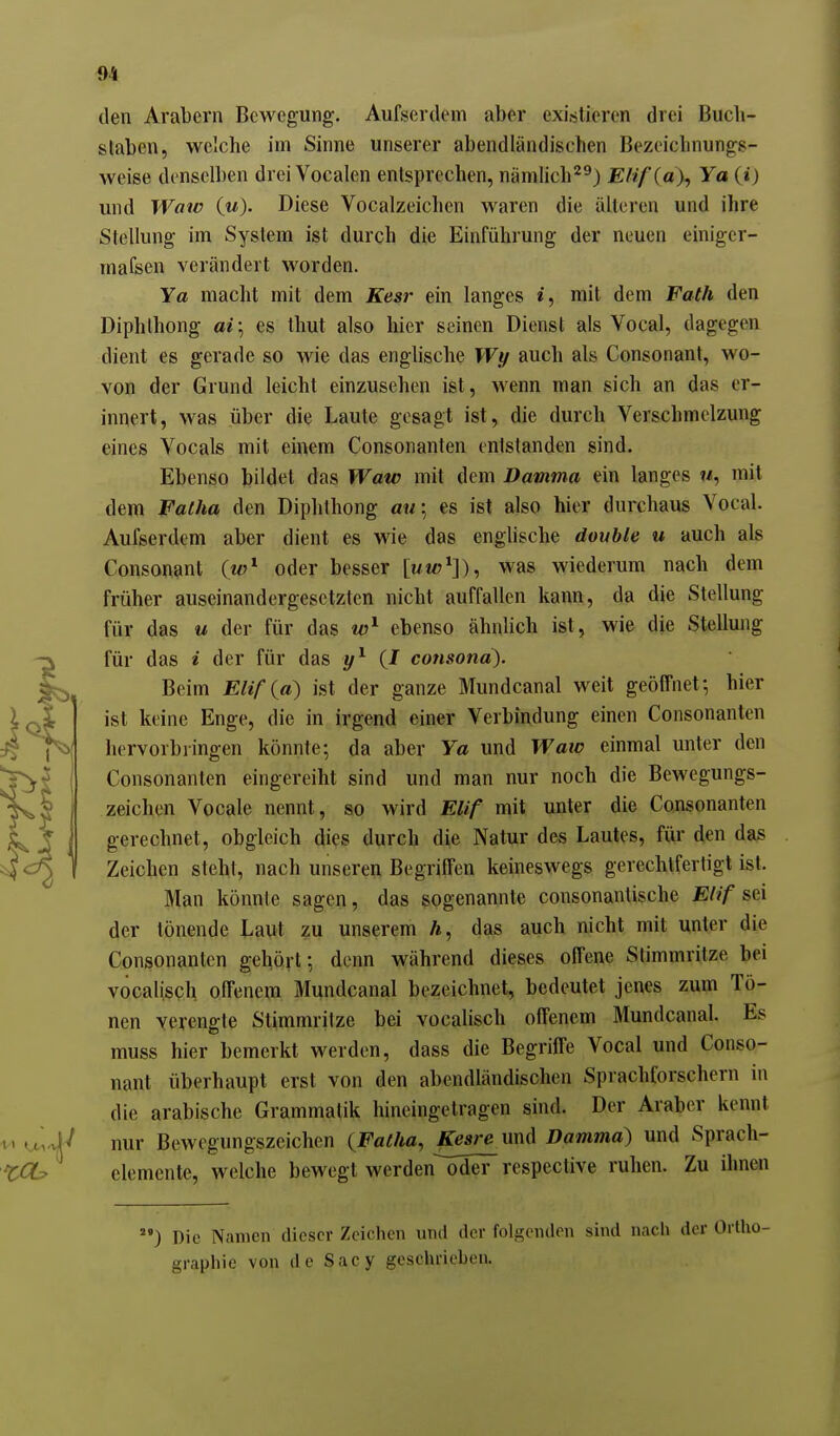 f)4 den Arabern Bewegung. Aufsertlem aber existieren drei Buch- slaben, welche im Sinne unserer abendländischen Bezeichnungg- weise denselben drei Vocalen entsprechen, nämlich'^^) Elif (a), Ya (i) und Wate (w). Diese Vocalzeichen waren die älteren und ihre Stellung im System ist durch die Einführung der neuen einiger- mafsen verändert worden. Ya macht mit dem Kesr ein langes i, mit dem Fath den Diphthong ai\ es thut also hier seinen Dienst als Vocal, dagegen dient es gerade so wie das enghsche Wy auch als Consonant, wo- von der Grund leicht einzusehen ist, wenn man sich an das er- innert, was über die Laute gesagt ist, die durch Verschmelzung eines Vocals mit einem Consonanten entstanden sind. Ebenso bildet das Waw mit dem Damma ein langes «, mit dem Falha den Diphthong a«; es ist also hier durchaus Vocal. Aufserdem aber dient es wie das englische double u auch als Consonant (w^ oder besser [uw^]), was wiederum nach dem früher auseinandergesetzten nicht auffallen kann, da die Stellung für das u der für das ebenso ähnlich ist, wie die Stellung für das i der für das (J consonä). Beim Elif {a) ist der ganze Mundcanal weit geöffnet; hier ist keine Enge, die in irgend einer Verbindung einen Consonanten hervorbringen könnte; da aber Ya und Waic einmal unter den j Consonanten eingereiht sind und man nur noch die Bewegungs- zeichen Vocale nennt, so wird Elif mit unter die Consonanten gerechnet, obgleich dies durch die Natur des Lautes, für den das Zeichen steht, nach unseren Begriffen keineswegs gerechtfertigt ist. Man könnte sagen, das sogenannte consonantische Elif sei der tönende Laut zu unserem h, das auch nicht mit unter die Consonanten gehört; denn während dieses offene Stimmritze bei vocalisQh offenem Mundcanal bezeichnet, bedeutet jenes zum Tö- nen verengte Stimmritze bei vocalisch offenem Älundcanal. Es muss hier bemerkt werden, dass die Begriffe Vocal und Conso- nant überhaupt erst von den abendländischen Sprachforschern in die arabische Grammatik hineingetragen sind. Der Araber kennt ^ nur Bewegungszeichen {Falka, ^sre und Damma) und Sprach- elemente, welche bewegt werden oder respective ruhen. Zu ihnen ) Die Namen dieser Zeiclien und der folgenden sind nacli der Oil grapliie von de Sacy geschrieben.