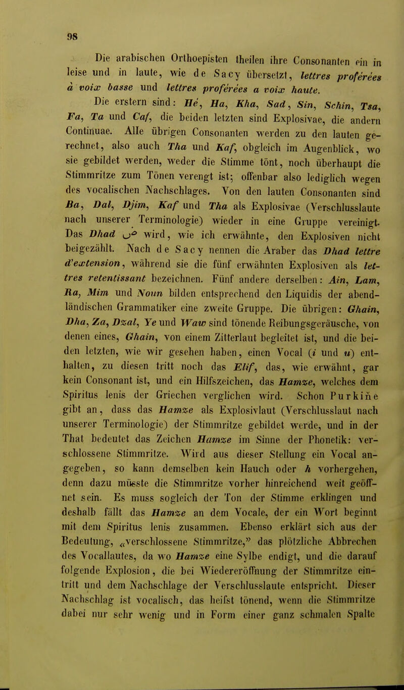 Die arabischen Orlhoepisten theilen ihre Consonanten ein in leise und in laute, wie de Sacy übersetzt, lettres proferees ä voix basse und lettres proferees a voix haute. Die erstem sind: Fe, Ha, Kha, Sad, Sin, Schin, Tsa, Fa, Ta und Co/, die beiden letzten sind Explosivae, die andern Continuae. Alle übrigen Consonanten werden zu den lauten ge- rechnet, also auch Tha und Kaf, obgleich im Augenblick, wo sie gebildet werden, weder die Stimme tönt, noch überhaupt die Stimmritze zum Tönen verengt ist; offenbar also lediglich wegen des vocalischen Nachschlages. Von den lauten Consonanten sind ßa, Dal, Djim, Kaf und Tha als Explosivae (Verschlusslaute nach unserer Terminologie) wieder in eine Gruppe vereinigt. Das Dhad wird, wie ich erwähnte, den Explosiven nicht beigezählt. Nach de Sacy nennen die Araber das Dhad lettre d'extension, während sie die fünf erwähnten Explosiven als let- tres retentissant bezeichnen. Fünf andere derselben: Ain, Lam, Ra, Mim und Nonn bilden entsprechend den Liquidis der abend- ländischen Grammatiker eine zweite Gruppe. Die übrigen: Ghair^, Dha, Za^ Dzal, Ye und Waw sind tönende Reibungsgeräusche, von denen eines, Ghain, von einem Zitterlaut begleitet ist, und die bei- den letzten, wie wir gesehen haben, einen Vocal (i und m) ent- halten, zu diesen tritt noch das Elif, das, wie erwähnt, gar kein Consonant ist, und ein Hilfszeichen, das Hamze, welches dem Spiritus lenis der Griechen verglichen wird. Schon Purkine gibt an, dass das Hamze als Explosivlaut (Verschlusslaut nach unserer Terminologie) der Stimmritze gebildet werde, und in der That bedeutet das Zeichen Hamze im Sinne der Phonetik: ver- schlossene Stimmritze. Wird aus dieser Stellung ein Vocal an- gegeben, so kann demselben kein Hauch oder h vorhergehen, denn dazu müeste die Stimmritze vorher hinreichend weit geöff- net sein. Es muss sogleich der Ton der Stimme erklingen und deshalb fällt das Hamze an dem Vocale, der ein Wort beginnt mit deni Spiritus lenis zusammen. Ebenso erklärt sich aus der Bedeutung, ^<verschlossene Stimmritze,'' das plötzliche Abbrechen des Vocallautes, da wo Hamze eine Sylbe endigt, und die darauf folgende Explosion, die bei Wiedereröffnung der Stimmritze ein- tritt und dem Nachschlage der Verschlusslaute entspricht. Dieser Nachschlag ist vocalisch, das heifst tönend, wenn die Stimmritze dabei nur sehr wenig und in Form einer ganz schmalen Spalte