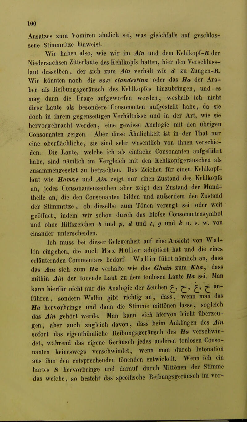 Ansatzes zum Vomiren ähnlich sei, was gleichfalls auf geschlos- sene Stimmiitze hinweist. Wir haben also, wie wir im Ain und dem Kehlkopf-H der Niedersachsen Zitterlaute des Kehlkopfs hatten, hier den Verschluss- laut desselben, der sich zum Ain verhält wie d zu Zungen-Ä. Wir könnten noch die vox clandestina oder das Ha der Ara- ber als Reibungsgeräusch des Kehlkopfes hinzubringen, und es mag dann die Frage aufgeworfen werden, weshalb ich nicht diese Laute als besondere Consonanten aufgestellt habe, da sie doch in ihrem gegenseitigen Verhältnisse und in der Art, wie sie hervorgebracht werden, eine gewisse Analogie mit den übrigen Consonanten zeigen. Aber diese Ähnlichkeit ist in der That nur eine oberflächliche, sie sind sehr wesentlich von ihnen verschie- den. Die Laute, welche ich als einfache Consonanten aufgeführt habe, sind nämlich im Vergleich mit den Kehlkopfgeräuschen als zusammengesetzt zu betrachten. Das Zeichen für einen Kehlkopf- laut wie Hamze und Ain zeigt nur einen Zustand des Kehlkopfs an, jedes Consonantenzeichen aber zeigt den Zustand der Mund- theile an, die den Consonanten bilden und aufserdem den Zustand der Stimmritze, ob dieselbe zum Tönen verengt sei oder weit geöffnet, indem wir schon durch das blofse Consonantensymbol und ohne Hilfszeichen 6 und p, d und t, g und k u. s. w\ von einander unterscheiden. Ich muss bei dieser Gelegenheit auf eine Ansicht von Wal- lin eingehen, die auch Max Müller adoptiert hat und die eines erläuternden Commentars bedarf. Wallin führt nämlich an, dass das Ain sich zum Ba verhalte wie das Ghain zum Kha^ dass mithin Ain der tönende Laut zu dem tonlosen Laute Ba sei. Man kann hierfür nicht nur die Analogie der Zeichen ^' J^' ^ führen, sondern Wallin gibt richtig an, dass, wenn man das Ba hervorbringe und dann die Stimme mittönen lasse, sogleich das Ain gehört werde. Man kann sich hiervon leicht überzeu- gen, aber auch zugleich davon, dass beim Anklingen des Ain sofort das eigenthümliche Reibungsgeräusch des Ba verschwin- det, während das eigene Geräusch jedes anderen tonlosen Conso- nanten keineswegs verschwindet, wenn man durch Intonation aus ihm den entsprechenden tönenden entwickelt. Wenn ich ein hartes S hervorbringe und darauf durch Mittönen der Stimme das weiche, so besteht das spccifische Reibungsgeräusch im vor-