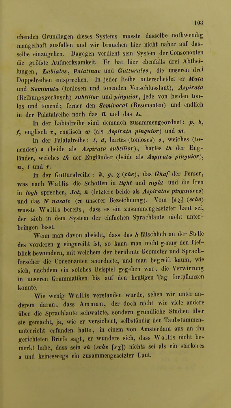 chenden Grundlagen dieses Systems musste dasselbe nolhwendig mangelhaft ausfallen und wir brauchen hier nicht näher auf das- selbe einzugehen. Dagegen verdient sein System der Consonfinten die gröfste Aufmerlcsamkeit. Er hat hier ebenfalls drei Abthei- lungen, Labiales, Palatinae und Gutturales, die unseren drei Doppelreihen entsprechen. In jeder Reihe unterscheidet er Muta und Semimuta (tonlosen und tönenden Verschlusslaut), Aspirata (Reibungsgeräusch) subtilior und pinguior, jede von beiden ton- los und tönend; ferner den Semivocal (Resonanten) und endlich in der Palatalreihe noch das R und das L. In der Labialreihe sind demnach zusammengeordnet: p, ft, f, englisch t?, englisch w (als Aspirata pinguior) und m. In der Palatalreihe: t, d, hartes (tonloses) s, weiches (tö- nendes) s (beide als Aspirata subtilior), hartes th der Eng- länder, weiches th der Engländer (beide als Aspirata pinguior), n, l und r. In der Gutturalreihe: ft, g, x(che'), das Ghaf der Perser, was nach Wallis die Schotten in light und night und die Iren in logh sprechen, Jot, h (letztere beide als Aspiralae pinguiores) und das N nasale {% unserer Bezeichnung). Vom [s%\ {sehe) wusste Wallis bereits, dass es ein zusammengesetzter Laut sei, der sich in dem System der einfachen Sprachlaute nicht unter- bringen lässt. Wenn man davon absieht, dass das h fälschlich an der Stelle des vorderen % eingereiht ist, so kann man nicht genug den Tief- blick bewundern, mit welchem der berühmte Geometer und Sprach- forscher die Consonanten anordnete, und man begreift kaum, wie sich, nachdem ein solches Beispiel gegeben war, die Verwirrung in unseren Grammatiken bis auf den heutigen Tag fortpflanzen konnte. Wie wenig Wallis verstanden wurde, sehen wir unter an- derem daran, dass Amman, der doch nicht wie viele andere über die Sprachlaute schwatzte, sondern gründliche Studien über sie gemacht, ja, wie er versichert, selbständig den Taubstummen- unterricht erfunden hatte, in einem von Amsterdam aus an ihn gerichteten Briefe sagt, er wundere sich, dass Wallis nicht be- merkt habe, dass sein sh {ac/ie nichts sei als ein stärkeres s und keineswegs ein zusammengesetzter Laut.