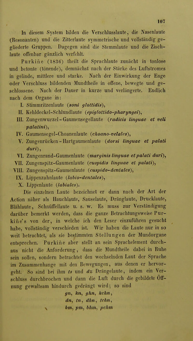 In diesem System bilden die Verschlusslaute, die Nasenlaute (Resonanlen) und die Zilterlaute symmetrische und vollständig ge- gliederte Gruppen. Dagegen sind die Stemmlaute und die Zisch- laute offenbar gänzlich verfehlt. Purkine (1836) theilt die Sprachlaute zunächt in tonlose und betonte (tönende), demnächst nach der Stärke des Luftstromes in gelinde, mittlere und starke. Nach der Einwirkung der Enge oder Verschluss bildenden Mundllieile in offene, bewegte und ge- schlossene. Nach der Dauer in kurze und verlängerte. Endlich nach dem Organe in: I. Stimmritzenlaute (soni ffloCtidis), II. Kehldeckel-Schlundlaute (epigloCCido-pharyngei), III. Zungenwurzel - Gaumensegellaute (radicis linguae et veli palaCini), IV. Gaumensegel-Choanenlaute (choano-velales), V. Zungenrücken - Hartgaumenlaute {dorsi linguae et palati duri), VI. Zungenrand-Gaumenlaute (marginis linguae et palati duri), VII. Zungenspitz-Gaumenlaute (cuspidis linguae et palati), VIII. Zungenspitz-Gaumenlaute {cuspido-dentales), IX. Lippenzahnlaute {labio-dentales), X. Lippenlaute {labialen). Die einzelnen Laute bezeichnet er dann nach der Art der Action näher als Hauchlaute, Sauselaute, Dränglaute, Drucklaute, Blählaute, Schnüffellaute u. s. w. Es muss zur Verständigung darüber bemerkt werden, dass die ganze Betrachtungsweise Pur- kine's von der, in welche ich den Leser einzuführen gesucht habe, vollständig verschieden ist. Wir haben die Laute nur in so weit betrachtet, als sie bestimmten Stellungen der Mundorgane entsprechen. Purkine aber stellt an sein Sprachclement durch- aus nicht die Anforderung, dass die Mundlheile dabei in Ruhe sein sollen, sondern betrachtet den wechselnden Laut der Sprache im Zusammenhange mit den Bewegungen, aus denen er hervor- geht. So sind bei ihm ts und dz Drängelaule, indem ein Ver- schluss durchbrochen und dann die Luft durch die gebildete Öff- nung gewaltsam hindurch gedrängt wird; so sind gn, kn, g/m, kchn, dn, tn, d/in, lehn, \ bm, pm, bhm, pchm