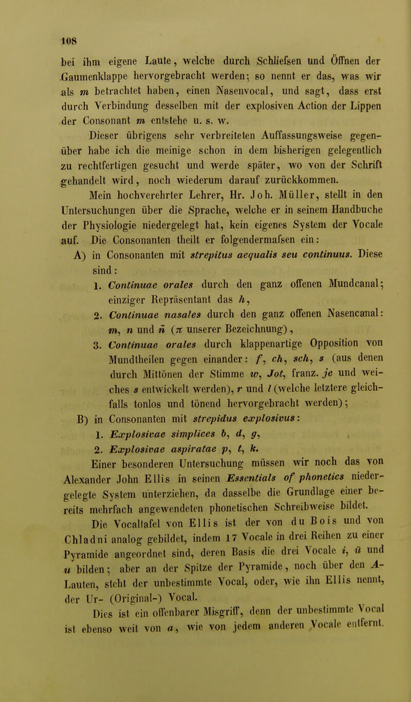 lOS bei ihm eigene Laute, welche durch Schliefsen und Öffnen der Xiaumenklappe hervorgebracht werden; so nennt er das, was wir als m betrachtet haben, einen Nasenvocal, und sagt, dass erst durch Verbindung desselben mit der explosiven Action der Lippen der Consonant m entstehe u. s. w. Dieser übrigens sehr verbreiteten Auffassungsweise gegen- über habe ich die meinige schon in dem bisherigen gelegentUch zu rechtfertigen gesucht und werde später, wo von der Schrift gehandelt wird, noch wiederum darauf zurückkommen. Mein hochverehrter Lehrer, Hr. Job. Müller, stellt in den Untersuchungen über die Sprache, welche er in seinem Handbuche der Physiologie niedergelegt hat, kein eigenes System der Vocale auf. Die Consonanten theilt er folgendermafsen ein: A) in Consonanten mit strepitus aequalis seu continuus. Diese sind: 1. Continuae orales durch den ganz offenen Mundcanal; einziger Repräsentant das Ä, 2. Continuae nasales durch den ganz offenen Nasencanal: m, n und n {n unserer Bezeichnung) , 3. Continuae orales durch klappenartige Opposition von Mundtheilen gegen einander: ch, sch, s (aus denen durch Mittönen der Stimme w, Jot, franz. je und Avei- ches s entwickelt werden), r und / (welche letztere gleich- falls tonlos und tönend hervorgebracht werden)-, B) in Consonanten mit strepidus explosivus: 1. Explosicae simplices &, d, 2. Explosivae aspiratae p, ^, k. Einer besonderen Untersuchung müssen wir noch das von Alexander John Ellis in seinen Essentials of phonetics nieder- gelegte System unterziehen, da dasselbe die Grundlage einer be- reits mehrfach angewendeten phonetischen Schreibweise bildet. Die Vocallafel von Ellis ist der von du Bois und von Chladni analog gebildet, indem 17 Vocale in drei Reihen zu einer Pyramide angeordnet sind, deren Basis die drei Vocale i, ü und M bilden; aber an der Spitze der Pyramide, noch über den A- Laulen, steht der unbestimmte Vocal, oder, wie ihn Ellis nennt, der Ur- (Original-) Vocal. Dies ist ein offenbarer Misgriff, denn der unbestimmte Vocal ist ebenso weit von «, wie von jedem anderen .Vocale entfernt.