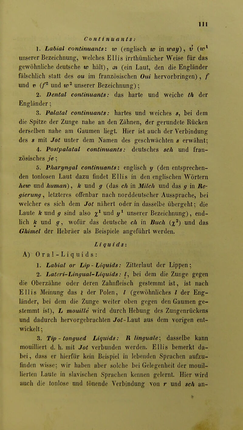 Conti nuants: 1. Labial continuants: w (englisch w in way), v (w^ unserer Bezeichnung, welches Ellis irrthümUcher Weise für das gewöhnhche deutsche w hält), ai (ein Laut, den die Engländer fälschlich statt des ou im französischen Oui hervorbringen), f und « (/^ und unserer Bezeichnung); 2. Dental continuants: das harte und weiche th der Engländer; 3. Palatal continuants: hartes und weiches «, bei dem die Spitze der Zunge nahe an den Zähnen, der gerundete Rücken derselben nahe am Gaumen liegt. Hier ist auch der Verbindung des 8 mit Jot unter dem Namen des geschwächten s erwähnt; 4. PosCpalatal continuants: deutsches sch und fran- zösisches je •, 5. Pharyngal continuants: englisch y (den entsprechen- den tonlosen Laut dazu findet Ellis in den englischen Wörtern hew und human), k und g (das ch in Milch und das g in Re- gierung, letzteres offenbar nach norddeutscher Aussprache, bei welcher es sich dem Jot nähert oder in dasselbe übergeht; die Laute k und g sind also und y^ unserer Bezeichnung), end- lich k und g, wofür das deutsche ch in Buch {%^) und das Gbimel der Hebräer als Beispiele angeführt werden. Li quidsx A) Oral-Liquids: 1. Labial or Lip-Liquids: Zitterlaut der Lippen; 2. Lateri-Lingual-Liquids: l, bei dem die Zunge gegen die Oberzähne oder deren Zahnfleisch gestemmt ist, ist nach Ellis Meinung das } der Polen, / (gewöhnliches l der Eng- länder, bei dem die Zunge weiter oben gegen den Gaumen ge- stemmt ist), L mouille wird durch Hebung des Zungenrückens und dadurch hervorgebrachten Jo^-Laut aus dem vorigen ent- wickelt ; 3. Tip - tongued Liquids: R linguale-^ dasselbe kann mouilliert d. h. mit Jot verbunden werden. Ellis bemerkt da- bei, dass er hierfür kein Beispiel in lebenden Sprachen aufzu- finden wisse; wir haben aber solche bei Gelegenheil der mouil- lierten Laute in slavischen Sprachen kennen gelernt. Hier wird auch die tonlose und tönende Verbindung von r und sch an-