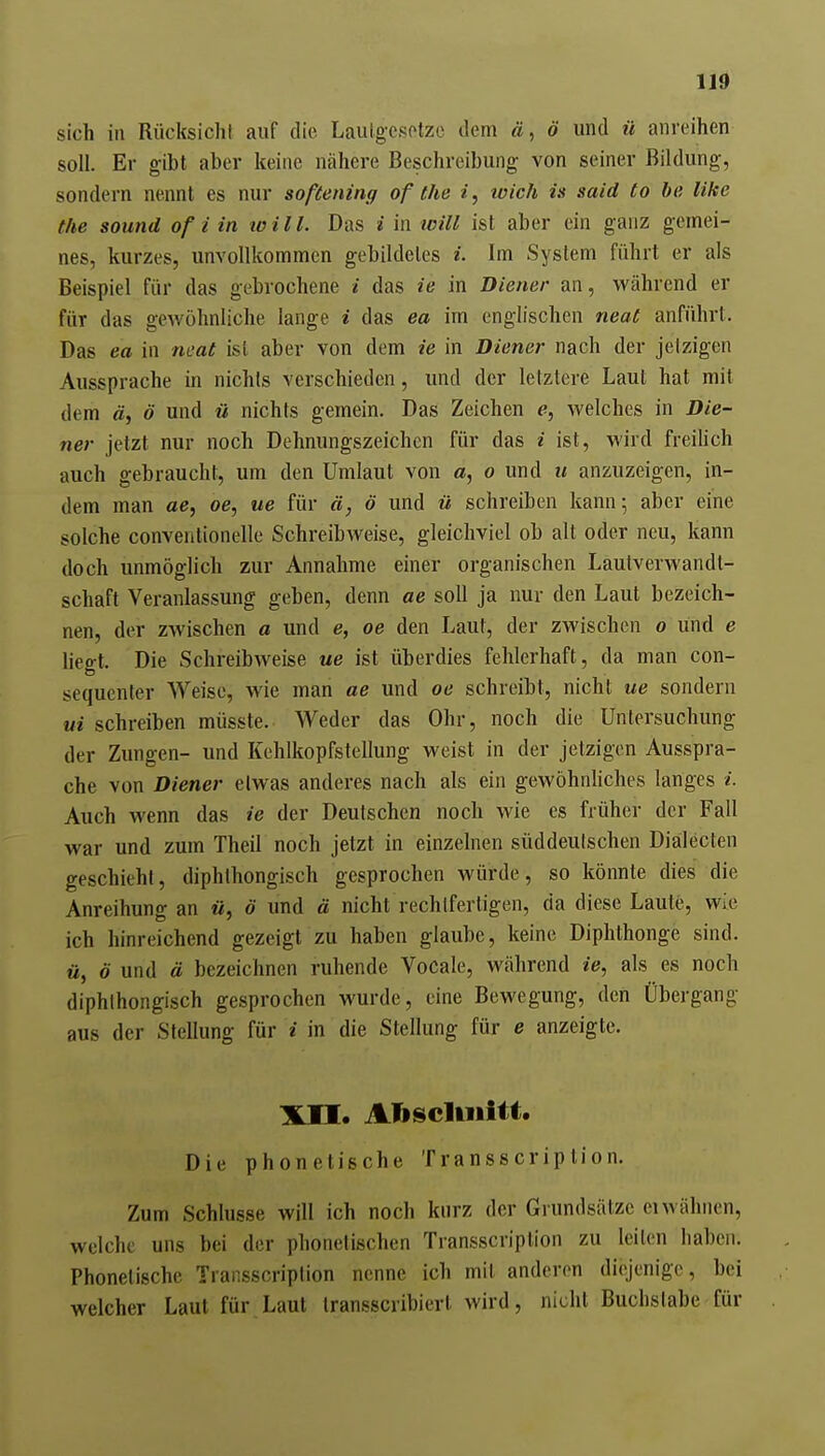 sich in Rücksicht auf die Laulgesotze tlem ä, ö und ü anreihen soll. Er gibt aber keine nähere Beschreibung von seiner Bildung, sondern nennt es nur softening of the i, wich is said to be like the sound of i in toi IL Das i in will ist aber ein ganz gemei- nes, kurzes, unvollkommen gebildetes i. Im System führt er als Beispiel für das gebrochene i das ie in Diener an, während er für das gewöhnliche lange i das ea im englischen neaC anführt. Das ea in neat ist aber von dem ie in Diener nach der jetzigen Aussprache m nichts verschieden, und der letztere Laut hat mit dem ä, ö und ü nichts gemein. Das Zeichen e, welches in Die- ner jetzt nur noch Dehnungszeichen für das i ist, wird freilich auch gebraucht, um den Umlaut von a, o und u anzuzeigen, in- dem man ae, oe, ue für ä, ö und ü schreiben kann 5 aber eine solche Conventionelle Schreibweise, gleichviel ob alt oder neu, kann doch unmöglich zur Annahme einer organischen Lautverwandt- schaft Veranlassung geben, denn ae soll ja nur den Laut bezeich- nen, der zwischen a und e, oe den Laut, der zwischen 0 und e liegt. Die Schreibweise ue ist überdies fehlerhaft, da man con- sequenter Weise, wie man ae und oe schreibt, nicht ue sondern ui schreiben müsste. Weder das Ohr, noch die Untersuchung der Zungen- und Kehlkopfstellung weist in der jetzigen Ausspra- che von Diener etwas anderes nach als ein gewöhnhches langes i. Auch wenn das ie der Deutschen noch wie es früher der Fall war und zum Theil noch jetzt in einzelnen süddeutschen Dialecten geschieht, diphthongisch gesprochen würde, so könnte dies die Anreihung an «, ö und ä nicht rechtfertigen, da diese Laute, wie ich hinreichend gezeigt zu haben glaube, keine Diphthonge sind. M, ö und ä bezeichnen ruhende Vocale, während ie^ als es noch diphthongisch gesprochen wurde, eine Bewegung, den Übergang aus der Stellung für i in die Stellung für e anzeigte. Xn. Atoscliiiitt. Die phonetische Transscriplion. Zum Schlüsse will ich noch kurz der Grundsätze eiwähnen, welche uns bei der phonetischen Transscription zu leiten haben. Phonetische Transscription nenne ich mit anderen diejenige, bei welcher Laut für Laut transscribiert wird, nicht Buchstabe für