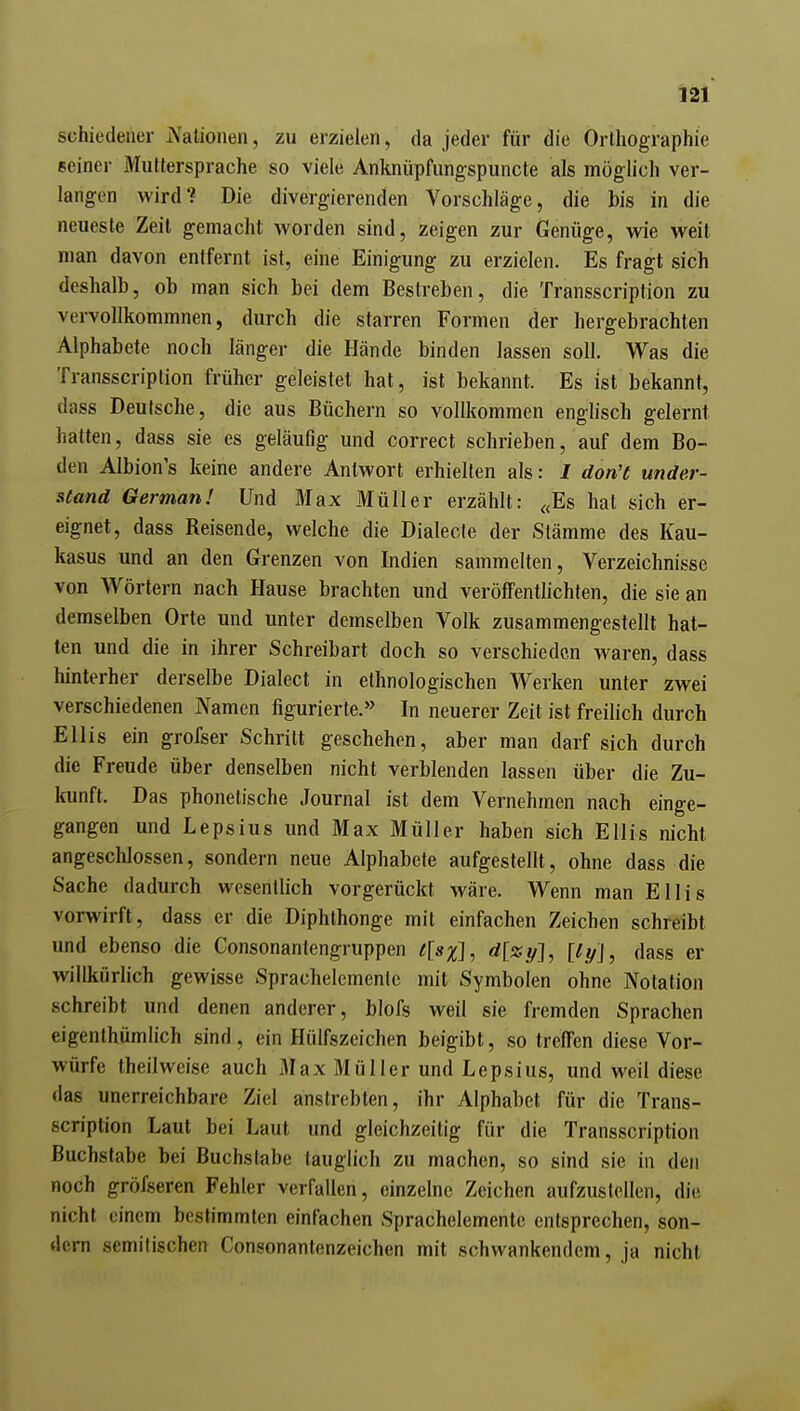 schiedeher Nationen, zu erzielen, da jeder für die Orlhographie seinei- Muttersprache so viele Anknüpfungspuncte als möglich ver- langen wird? Die divergierenden Vorschläge, die bis in die neueste Zeit gemacht worden sind, zeigen zur Genüge, wie weit man davon entfernt ist, eine Einigung zu erzielen. Es fragt sich deshalb, ob man sich bei dem Bestreben, die Transscription zu vervollkommnen, durch die starren Formen der hergebrachten Alphabete noch länger die Hände binden lassen soll. Was die Transscription früher geleistet hat, ist bekannt. Es ist bekannt, dass Deutsche, die aus Büchern so vollkommen englisch gelernt hatten, dass sie es geläufig und correct schrieben, auf dem Bo- den Albion's keine andere Antwort erhielten als: I don't under- stand German! Und Max Müller erzählt: «Es hat sich er- eignet, dass Reisende, welche die Dialecle der Stämme des Kau- kasus und an den Grenzen von Indien sammelten, Verzeichnisse von Wörtern nach Hause brachten und veröffentlichten, die sie an demselben Orte und unter demselben Volk zusammengestellt hat- ten und die in ihrer Schreibart doch so verschieden waren, dass hinterher derselbe Dialect in ethnologischen Werken unter zwei verschiedenen Namen figurierte.» In neuerer Zeit ist freilich durch Ellis ein grofser Schritt geschehen, aber man darf sich durch die Freude über denselben nicht verblenden lassen über die Zu- kunft. Das phonetische Journal ist dem Vernehmen nach einge- gangen und Lepsius und Max Müller haben sich Ellis nicht angeschlossen, sondern neue Alphabete aufgestellt, ohne dass die Sache dadurch wesentlich vorgerückt wäre. Wenn man Ellis vorwirft, dass er die Diphthonge mit einfachen Zeichen schreibt und ebenso die Consonantengruppen t[sx], ä[zy], [ly\, dass er willkürhch gewisse Sprachelemenic mit Symbolen ohne Notation schreibt und denen anderer, blofs weil sie fremden Sprachen eigenthümlich sind, ein Hülfszeichen beigibt, so treffen diese Vor- würfe theilweise auch Max Müller und Lepsius, und weil diese das unerreichbare Ziel anstrebten, ihr Alphabet für die Trans- scription Laut bei Laut und gleichzeitig für die Transscription Buchstabe bei Buchstabe lauglich zu machen, so sind sie in den noch gröfseren Fehler verfallen, einzelne Zeichen aufzustellen, die nicht einem bestimmten einfachen Sprachelemente entsprechen, son- dern semitischen Consonantenzeichen mit schwankendem, ja nicht