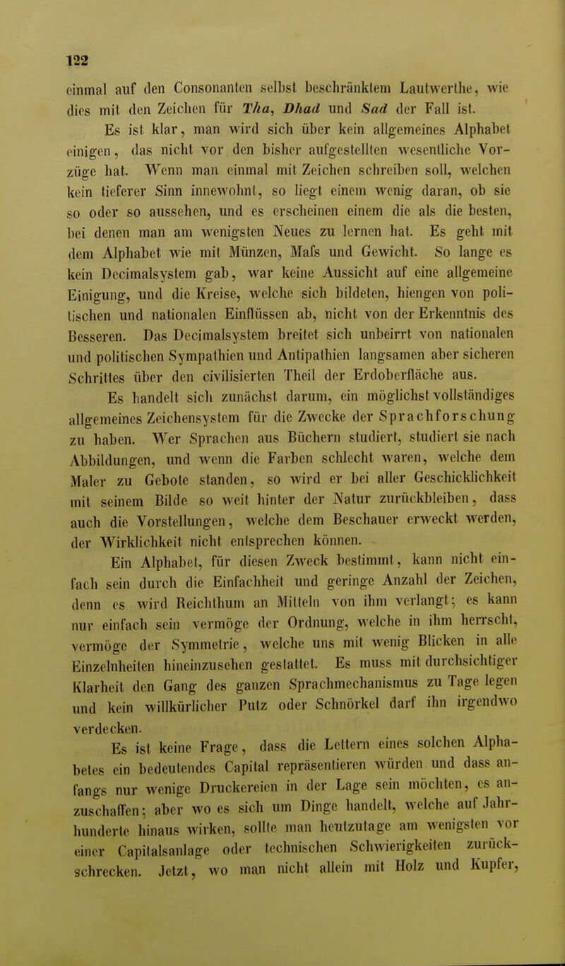 einmal auf den Consonanten selbst beschränktem Lautwerlhe, wie dies mit den Zeichen für T//a, Dhad und Sad der Fall ist. Es ist klar, man wird sich über kein allgemeines Alphabet einigen, das nicht vor den bisher aufgestellten wesentliche Vor- züge hat. Wenn man einmal mit Zeichen schreiben soll, welchen kein tieferer Sinn innewohnt, so liegt einem wenig daran, ob sie so oder so aussehen, und es erscheinen einem die als die besten, bei denen man am wenigsten Neues zu lernen hat. Es geht mit dem Alphabet wie mit Münzen, Mafs und Gewicht. So lange es kein Dccimalsystem gab, war keine Aussicht auf eine allgemeine Einigung, und die Kreise, welche sich bildeten, hiengen von poli- lischen und nationalen Einflüssen ab, nicht von der Erkenntnis des Besseren. Das Decimalsystem breitet sich unbeirrt von nationalen und politischen Sympathien und Antipathien langsamen aber sicheren Schrittes über den civilisierten Theil der Erdoberfläche aus. Es handelt sicli zunächst darum, ein möglichst vollständiges allgemeines Zeichensystem für die Zwecke der Sprachforschung zu haben. Wer Sprachen aus Büchern studiert, studiert sie nach Abbildungen, und wenn die Farben schlecht waren, welche dem Maler zu Gebote standen, so wird er bei aller Geschickhchkeit mit seinem Bilde so weit hinter der Natur zurückbleiben, dass auch die Vorstellungen, welche dem Beschauer erweckt werden, der Wirklichkeit nicht entsprechen können. Ein Alphabet, für diesen Zweck bestimmt, kann nicht ein- fach sein durch die Einfachheit und geringe Anzahl der Zeichen, denn es wird Reichlhum an Mitlein von ihm verlangt; es kann nur einfach sein vermöge der Ordnung, welche in ihm hen-scht, vermöge der Symmetrie, welche uns mit wenig Blicken in alle Einzelnheiten hineinzusehen gestattet. Es muss mit durchsichtiger Klarheit den Gang des ganzen Sprachmechanismus zu Tage legen und kein willkürlicher Putz oder Schnörkel darf ihn irgendwo verdecken. Es ist keine Frage, dass die Lettern eines solchen Alpha- betes ein bedeutendes Capital repräsenlieren würden und dass an- fangs nur wenige Druckereien in der Lage sein möchten, es an- zuschaffen; aber wo es sich um Dinge handelt, welche auf Jahr- hunderle hinaus wirken, sollte man heutzutage am wenigsten vor einer Capitalsanlage oder technischen Schwierigkeiten zurück- schrecken. Jetzt, wo man nicht allein mit Holz und Kupfer,