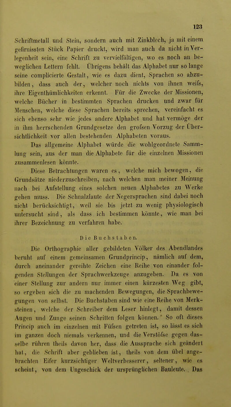 Schriflmetall und Stein, sondern auch mit Zinkblech, ja mit einem gefirnissten Stück Papier druckt, wird man auch da nicht in Ver- legenheit sein, eine Schrift zu vervielfältigen, wo es noch an be- weghchen Lettern fehlt. Übrigens behält das Alphabet nur so lange seine complicierte Gestalt, wie es dazu dient, Sprachen so abzu- bilden, dass auch der, welcher noch nichts von ihnen weifs, ihre Eigenthümhchkeiten erkennt. Für die Zwecke der Missionen, welche Bücher in bestimmten Sprachen drucken und zwar für Menschen, welche diese Sprachen bereits sprechen, vereinfacht es sich ebenso sehr wie jedes andere Alphabet und hat vermöge der in ihm herrschenden Grundgesetze den grofsen Vorzug der Über- sichthchkeit vor allen bestehenden Alphabeten voraus. Das allgemeine Alphabet würde die wohlgeordnete Samm- lung sein, aus der man die Alphabete für die einzelnen Missionen zusammenlesen könnte. Diese Betrachlungen waren es, welche mich bewogen, die Grundsätze niederzuschreiben, nach welchen man meiner Meinung nach bei Aufstellung eines solchen neuen Alphabetes zu Werke gehen muss. Die Schnalzlaute der Negersprachen sind dabei noch nicht berücksichtigt, weil sie bis jetzt zu wenig physiologisch untersucht sind, als dass ich bestimmen könnte, wie man bei ihrer Bezeichnung zu verfahren habe. Die Buchstaben. Die Orthographie aller gebildeten Völker des Abendlandes beruht auf einem gemeinsamen Grundprincip, nämlich auf dem, durch aneinander gereihte Zeichen eine Reihe von einander fol- genden Stellungen der Sprachwerkzeuge anzugeben. Da es von einer Stellung zur andern nur immer einen kürzesten Weg gibt, so ergeben sich die zu machenden Bewegungen, die Sprachbewe- gungen von selbst. Die Buchstaben sind wie eine Reihe von Merk- sleinen, welche der Schreiber dem Leser hinlegt, damit dessen Augen und Zunge seinen Schritten folgen können.* So oft dieses Princip auch im einzelnen mit Füfsen getreten ist, so lässt es sich im ganzen doch niemals verkennen, und dieVerstöfse gegen das- selbe rühren Iheils davon her, dass die Aussprache sich geändert hat, die Schrift aber geblieben ist, theils von dem übel ange- brachten Eifer kurzsichtiger Wellverbesserer, sellener, wie es scheint, von dem Ungeschick der ursprünglichen Bauleute. . Das